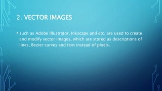 2. VECTOR IMAGES
• such as Adobe Illustrator, Inkscape and etc. are used to create
and modify vector images, which are stored as descriptions of
lines, Bezier curves and text instead of pixels.
 