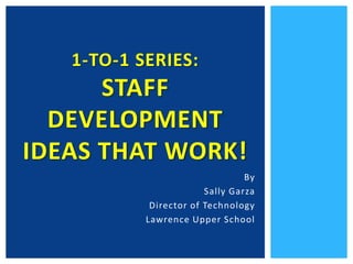 1-to-1 Series: Staff Development Ideas that Work! By Sally Garza Director of Technology  Lawrence Upper School 