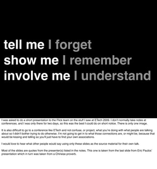 tell me I forget
 show me I remember
 involve me I understand


I was asked to do a short presentation to the Flick team on the stuff I saw at ETech 2009. I donʼt normally take notes at
conferences, and I was only there for two days, so this was the best I could do on short notice. There is only one image.

It is also difﬁcult to go to a conference like ETech and not confuse, or project, what youʼre doing with what people are talking
about so I didnʼt bother trying to do otherwise. Iʼm not going to get in to what those connections are, or might be, because that
would be kissing and telling so youʼll just have to ﬁnd your own associations.

I would love to hear what other people would say using only these slides as the source material for their own talk.

Most of the slides are quotes from the presenter(s) listed in the notes. This one is taken from the last slide from Eric Paulosʼ
presentation which in turn was taken from a Chinese proverb.
 