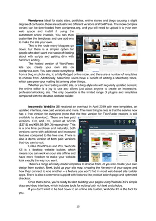 10
Wordpress Ideal for static sites, portfolios, online stores and blogs causing a slight
degree of confusion, there are actually two different versions of WordPress. The more complex
variant can be downloaded from wordpress.org, and you will need to upload it to your own
web space and install it using the
automated online installer. You can then
customize the templates and use add-ons
to make the site your own.
This is the route many bloggers go
down, but there is a simpler option for
people who don’t want the hassle of fiddling
about with scripts and getting dirty with
hardcore editing.
The hosted version of WordPress
lets you create your own site on
wordpress.com. You can create everything
from a blog or photo site, to a fully-fledged online store, and there are a number of templates
to choose from. Additionally, Mailchimp users have a benefit of adding a Mailchimp block,
which can grow your mailing list among other things.
Whether you're creating a static site, or a blog-style site with regularly updated content,
the online editor is a joy to use and allows just about anyone to create an impressive,
professional-looking site. The only downside is the limited range of plugins and templates
compared with the desktop website builder.
Incomedia WebSite X5 received an overhaul in April 2019 with new templates, an
updated interface, new paid versions and more. The main thing to note is that the service now
has a free version for everyone (note that the free version for TechRadar readers is still
available to download). There are two paid
versions, Evo and Pro, priced at €29.95
($27.5) and €69.95 ($64.3) respectively. This
is a one time purchase and naturally, both
versions come with additional and improved
features compared to the free one. There is
also a demo version of both paid versions
that you can try out.
Unlike WordPress and Wix, WebSite
X5 is a desktop website builder, which
means you can work on your site offline and
have more freedom to make your website
look exactly the way you want.
There's a range of ready-made templates to choose from, or you can create your own
design from scratch. Next, build up your site map, showing the hierarchy of your pages and
how they connect to one another – a feature you won't find in most web-based site builder
apps. There is also e-commerce support with features like product search page and optimized
checkout.
Once that's done, you're ready to start building your pages using Website X5's simple
drag-and-drop interface, which includes tools for editing both rich text and photos.
If you don't want to be tied down to an online site builder, WebSite X5 is the tool for
you.
 