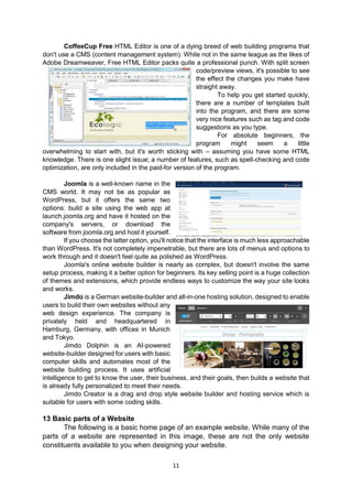 11
CoffeeCup Free HTML Editor is one of a dying breed of web building programs that
don't use a CMS (content management system). While not in the same league as the likes of
Adobe Dreamweaver, Free HTML Editor packs quite a professional punch. With split screen
code/preview views, it's possible to see
the effect the changes you make have
straight away.
To help you get started quickly,
there are a number of templates built
into the program, and there are some
very nice features such as tag and code
suggestions as you type.
For absolute beginners, the
program might seem a little
overwhelming to start with, but it's worth sticking with – assuming you have some HTML
knowledge. There is one slight issue; a number of features, such as spell-checking and code
optimization, are only included in the paid-for version of the program.
Joomla is a well-known name in the
CMS world. It may not be as popular as
WordPress, but it offers the same two
options: build a site using the web app at
launch.joomla.org and have it hosted on the
company's servers, or download the
software from joomla.org and host it yourself.
If you choose the latter option, you'll notice that the interface is much less approachable
than WordPress. It's not completely impenetrable, but there are lots of menus and options to
work through and it doesn't feel quite as polished as WordPress.
Joomla's online website builder is nearly as complex, but doesn't involve the same
setup process, making it a better option for beginners. Its key selling point is a huge collection
of themes and extensions, which provide endless ways to customize the way your site looks
and works.
Jimdo is a German website-builder and all-in-one hosting solution, designed to enable
users to build their own websites without any
web design experience. The company is
privately held and headquartered in
Hamburg, Germany, with offices in Munich
and Tokyo.
Jimdo Dolphin is an AI-powered
website-builder designed for users with basic
computer skills and automates most of the
website building process. It uses artificial
intelligence to get to know the user, their business, and their goals, then builds a website that
is already fully personalized to meet their needs.
Jimdo Creator is a drag and drop style website builder and hosting service which is
suitable for users with some coding skills.
13 Basic parts of a Website
The following is a basic home page of an example website. While many of the
parts of a website are represented in this image, these are not the only website
constituents available to you when designing your website.
 