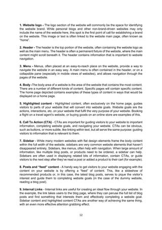 12
1. Website logo - The logo section of the website will commonly be the space for identifying
the website brand. While personal blogs and other non-brand-driven websites may only
include the name of the website here, this spot is the first point of call for establishing a brand
on the website. This image or text is often linked to the website main page, often known as
“home”.
2. Header - The header is the top portion of the website, often containing the website logo as
well as the main menu. The header is often a permanent fixture of the website, where the main
content might scroll beneath it. The header contains information that is important to website
navigation.
3. Menu - Menus, often placed at an easy-to-reach place on the website, provide a way to
navigate the website in an easy way. A main menu is often contained in the header, or on a
collapsible pane (especially in mobile views of websites), and allows navigation through the
pages of the website.
4. Body -The body area of a website is the area of the website that contains the most content.
There are a number of different kinds of content. Specific pages will contain specific content.
The home page depicted contains examples of these types of content in ways that would be
displayed on a home page.
5. Highlighted content - Highlighted content, often exclusively on the home page, guides
visitors to parts of your website that will convert into website goals. Website goals are the
actions, interactions, etc. on your website that fulfil the very purpose of your website. Booking
a flight on a travel agent’s website, or buying goods on an online store are examples of this.
6. Call To Action (CTA) - CTAs are important for guiding visitors to your website to important
information, completing website goals, and navigating your website. CTAs can be obvious,
such as buttons, or more subtle, like linking within text, but all serve the same purpose: guiding
visitors to information that is relevant to them.
7. Sidebar - While many modern websites with flat design elements frame the body content
within the full width of the website, sidebars are very common website elements that haven’t
disappeared entirely. Sidebars, like menus, often help with navigation. When large amount of
information, like multiple blog posts, or products need to be ordered, a sidebar can help.
Sidebars are often used in displaying related bits of information, contain CTAs, or guide
visitors to the next step after they’ve read a post or added a product to their cart (for example).
8. Posts and “feed” content - A handy way to get visitors to your website engaging with the
content on your website is by offering a “feed” of content. This, like a slideshow of
recommended products or, in this case, the latest blog posts, serves to pique the visitor’s
interest and guide them to completing website goals (in the case of the dummy website,
reading a blog post).
9. Internal Links - Internal links are useful for creating an ideal flow through your website. In
the example, the link takes users to the blog page, where they can peruse the full list of blog
posts and find something that interests them and effectively completing a website goal.
Sidebar content and highlighted content CTAs are another way of achieving the same thing,
with an even more effective attention grabbing effect.
 