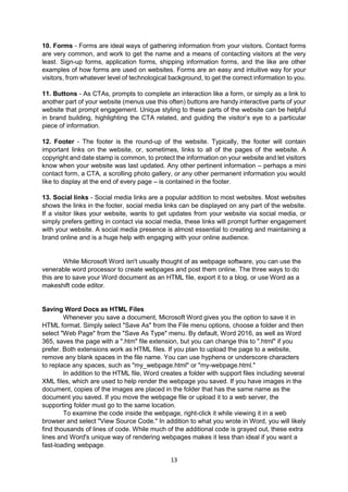 13
10. Forms - Forms are ideal ways of gathering information from your visitors. Contact forms
are very common, and work to get the name and a means of contacting visitors at the very
least. Sign-up forms, application forms, shipping information forms, and the like are other
examples of how forms are used on websites. Forms are an easy and intuitive way for your
visitors, from whatever level of technological background, to get the correct information to you.
11. Buttons - As CTAs, prompts to complete an interaction like a form, or simply as a link to
another part of your website (menus use this often) buttons are handy interactive parts of your
website that prompt engagement. Unique styling to these parts of the website can be helpful
in brand building, highlighting the CTA related, and guiding the visitor’s eye to a particular
piece of information.
12. Footer - The footer is the round-up of the website. Typically, the footer will contain
important links on the website, or, sometimes, links to all of the pages of the website. A
copyright and date stamp is common, to protect the information on your website and let visitors
know when your website was last updated. Any other pertinent information – perhaps a mini
contact form, a CTA, a scrolling photo gallery, or any other permanent information you would
like to display at the end of every page – is contained in the footer.
13. Social links - Social media links are a popular addition to most websites. Most websites
shows the links in the footer, social media links can be displayed on any part of the website.
If a visitor likes your website, wants to get updates from your website via social media, or
simply prefers getting in contact via social media, these links will prompt further engagement
with your website. A social media presence is almost essential to creating and maintaining a
brand online and is a huge help with engaging with your online audience.
While Microsoft Word isn't usually thought of as webpage software, you can use the
venerable word processor to create webpages and post them online. The three ways to do
this are to save your Word document as an HTML file, export it to a blog, or use Word as a
makeshift code editor.
Saving Word Docs as HTML Files
Whenever you save a document, Microsoft Word gives you the option to save it in
HTML format. Simply select "Save As" from the File menu options, choose a folder and then
select "Web Page" from the "Save As Type" menu. By default, Word 2016, as well as Word
365, saves the page with a ".htm" file extension, but you can change this to ".html" if you
prefer. Both extensions work as HTML files. If you plan to upload the page to a website,
remove any blank spaces in the file name. You can use hyphens or underscore characters
to replace any spaces, such as "my_webpage.html" or "my-webpage.html."
In addition to the HTML file, Word creates a folder with support files including several
XML files, which are used to help render the webpage you saved. If you have images in the
document, copies of the images are placed in the folder that has the same name as the
document you saved. If you move the webpage file or upload it to a web server, the
supporting folder must go to the same location.
To examine the code inside the webpage, right-click it while viewing it in a web
browser and select "View Source Code." In addition to what you wrote in Word, you will likely
find thousands of lines of code. While much of the additional code is grayed out, these extra
lines and Word's unique way of rendering webpages makes it less than ideal if you want a
fast-loading webpage.
 