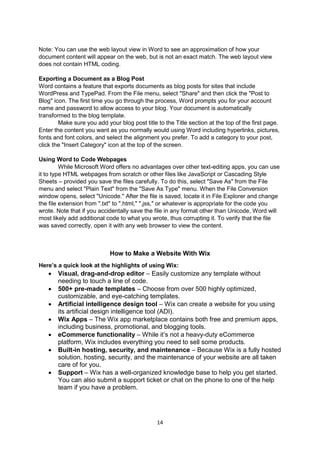 14
Note: You can use the web layout view in Word to see an approximation of how your
document content will appear on the web, but is not an exact match. The web layout view
does not contain HTML coding.
Exporting a Document as a Blog Post
Word contains a feature that exports documents as blog posts for sites that include
WordPress and TypePad. From the File menu, select "Share" and then click the "Post to
Blog" icon. The first time you go through the process, Word prompts you for your account
name and password to allow access to your blog. Your document is automatically
transformed to the blog template.
Make sure you add your blog post title to the Title section at the top of the first page.
Enter the content you want as you normally would using Word including hyperlinks, pictures,
fonts and font colors, and select the alignment you prefer. To add a category to your post,
click the "Insert Category" icon at the top of the screen.
Using Word to Code Webpages
While Microsoft Word offers no advantages over other text-editing apps, you can use
it to type HTML webpages from scratch or other files like JavaScript or Cascading Style
Sheets – provided you save the files carefully. To do this, select "Save As" from the File
menu and select "Plain Text" from the "Save As Type" menu. When the File Conversion
window opens, select "Unicode." After the file is saved, locate it in File Explorer and change
the file extension from ".txt" to ".html," ".jss," or whatever is appropriate for the code you
wrote. Note that if you accidentally save the file in any format other than Unicode, Word will
most likely add additional code to what you wrote, thus corrupting it. To verify that the file
was saved correctly, open it with any web browser to view the content.
How to Make a Website With Wix
Here’s a quick look at the highlights of using Wix:
 Visual, drag-and-drop editor – Easily customize any template without
needing to touch a line of code.
 500+ pre-made templates – Choose from over 500 highly optimized,
customizable, and eye-catching templates.
 Artificial intelligence design tool – Wix can create a website for you using
its artificial design intelligence tool (ADI).
 Wix Apps – The Wix app marketplace contains both free and premium apps,
including business, promotional, and blogging tools.
 eCommerce functionality – While it’s not a heavy-duty eCommerce
platform, Wix includes everything you need to sell some products.
 Built-in hosting, security, and maintenance – Because Wix is a fully hosted
solution, hosting, security, and the maintenance of your website are all taken
care of for you.
 Support – Wix has a well-organized knowledge base to help you get started.
You can also submit a support ticket or chat on the phone to one of the help
team if you have a problem.
 