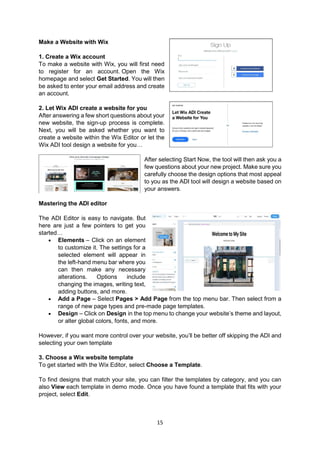 15
Make a Website with Wix
1. Create a Wix account
To make a website with Wix, you will first need
to register for an account. Open the Wix
homepage and select Get Started. You will then
be asked to enter your email address and create
an account.
2. Let Wix ADI create a website for you
After answering a few short questions about your
new website, the sign-up process is complete.
Next, you will be asked whether you want to
create a website within the Wix Editor or let the
Wix ADI tool design a website for you…
After selecting Start Now, the tool will then ask you a
few questions about your new project. Make sure you
carefully choose the design options that most appeal
to you as the ADI tool will design a website based on
your answers.
Mastering the ADI editor
The ADI Editor is easy to navigate. But
here are just a few pointers to get you
started…
 Elements – Click on an element
to customize it. The settings for a
selected element will appear in
the left-hand menu bar where you
can then make any necessary
alterations. Options include
changing the images, writing text,
adding buttons, and more.
 Add a Page – Select Pages > Add Page from the top menu bar. Then select from a
range of new page types and pre-made page templates.
 Design – Click on Design in the top menu to change your website’s theme and layout,
or alter global colors, fonts, and more.
However, if you want more control over your website, you’ll be better off skipping the ADI and
selecting your own template
3. Choose a Wix website template
To get started with the Wix Editor, select Choose a Template.
To find designs that match your site, you can filter the templates by category, and you can
also View each template in demo mode. Once you have found a template that fits with your
project, select Edit.
 