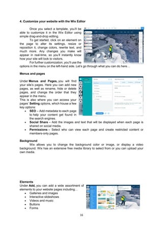 16
4. Customize your website with the Wix Editor
Once you select a template, you’ll be
able to customize it in the Wix Editor using
simple drag-and-drop editing.
To get started, click on an element on
the page to alter its settings, resize or
reposition it, change colors, rewrite text, and
much more. Any changes you make will
appear in real-time, so you’ll instantly know
how your site will look to visitors.
For further customization, you’ll use the
options in the menu on the left-hand side. Let’s go through what you can do here…
Menus and pages
Under Menus and Pages, you will find
your site’s pages. Here you can add new
pages, as well as rename, hide or delete
pages, and change the order that they
appear in the menu.
This is also where you can access your
pages’ Setting options, which house a few
key options:
 SEO – Add metadata to each page
to help your content get found in
the search engines.
 Social Share – Add the images and text that will be displayed when each page is
shared on social media.
 Permissions – Select who can view each page and create restricted content or
members-only pages.
Background
Wix allows you to change the background color or image, or display a video
background. Wix has an extensive free media library to select from or you can upload your
own media.
Elements
Under Add, you can add a wide assortment of
elements to your website pages including…
 Galleries and images
 Interactive slideshows
 Videos and music
 Buttons
 Forms
 