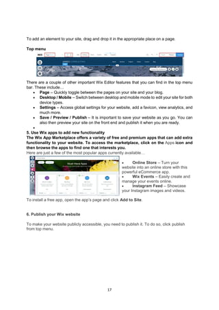 17
To add an element to your site, drag and drop it in the appropriate place on a page.
Top menu
There are a couple of other important Wix Editor features that you can find in the top menu
bar. These include…
 Page – Quickly toggle between the pages on your site and your blog.
 Desktop / Mobile – Switch between desktop and mobile mode to edit your site for both
device types.
 Settings – Access global settings for your website, add a favicon, view analytics, and
much more.
 Save / Preview / Publish – It is important to save your website as you go. You can
also then preview your site on the front end and publish it when you are ready.

5. Use Wix apps to add new functionality
The Wix App Marketplace offers a variety of free and premium apps that can add extra
functionality to your website. To access the marketplace, click on the Apps icon and
then browse the apps to find one that interests you.
Here are just a few of the most popular apps currently available…
 Online Store – Turn your
website into an online store with this
powerful eCommerce app.
 Wix Events – Easily create and
manage your events online.
 Instagram Feed – Showcase
your Instagram images and videos.
To install a free app, open the app’s page and click Add to Site.
6. Publish your Wix website
To make your website publicly accessible, you need to publish it. To do so, click publish
from top menu.
 