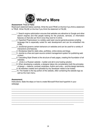 18
What’s More
Assessment: True or False
Read each statement below carefully. Write the word TRUE on the line if you think a statement
is TRUE. Write FALSE on the line if you think the statement is FALSE.
_____1. Search engine optimization ensures that websites are attractive to Google and other
search engines and that people looking for the products, services, or information
features on that site can find it once they look for it online.
_____2. Hypertext Preprocessor is a widely-used open source general-purpose scripting
language that is especially suited for web development and can be embedded into
HTML.
_____3. JavaScript governs certain behaviors on websites and can be used for a variety of
interactions and features.
_____4. Wordpress Ideal for static sites, portfolios, online stores and blogs.
_____5. Joomla is a free and open-source content management system for publishing web
content.
_____6. Cascading Style Sheets is the structure of web pages, creating the foundation of all
websites.
_____7. Jimdo is a Russian website – builder and all-in-one hosting solution.
_____8. When developing a website, a designer takes into consideration both the principles
of design — balance, contrast, emphasis, rhythm and unity— and the design elements.
_____9. All websites created and uploaded by any developer needs to be hosted.
_____10. The header is the top portion of the website, often containing the website logo as
well as the main menu.
Assessment:
Instructions: State the steps on how to create Microsoft Word text hyperlink in your
webpage.
_________________________________________________________________________
_________________________________________________________________________
_________________________________________________________________________
_________________________________________________________________________
_________________________________________________________________________
_________________________________________________________________________
_________________________________________________________________________
_______________________________________________________________
 