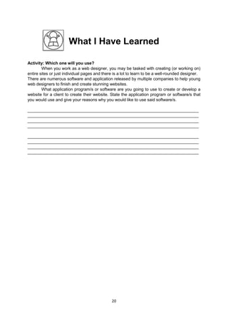 20
What I Have Learned
Activity: Which one will you use?
When you work as a web designer, you may be tasked with creating (or working on)
entire sites or just individual pages and there is a lot to learn to be a well-rounded designer.
There are numerous software and application released by multiple companies to help young
web designers to finish and create stunning websites.
What application program/s or software are you going to use to create or develop a
website for a client to create their website. State the application program or software/s that
you would use and give your reasons why you would like to use said software/s.
_________________________________________________________________________
_________________________________________________________________________
_________________________________________________________________________
_________________________________________________________________________
_________________________________________________________________________
_________________________________________________________________________
_________________________________________________________________________
_________________________________________________________________________
 