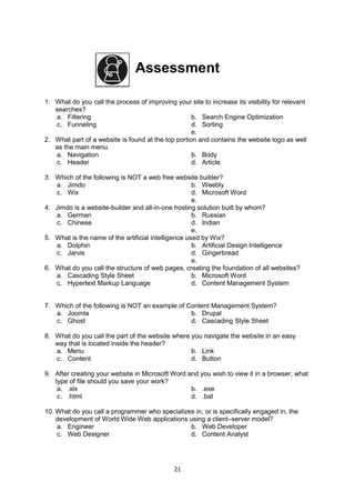 21
Assessment
1. What do you call the process of improving your site to increase its visibility for relevant
searches?
a. Filtering b. Search Engine Optimization
c. Funneling d. Sorting
e.
2. What part of a website is found at the top portion and contains the website logo as well
as the main menu.
a. Navigation b. Body
c. Header d. Article
3. Which of the following is NOT a web free website builder?
a. Jimdo b. Weebly
c. Wix d. Microsoft Word
e.
4. Jimdo is a website-builder and all-in-one hosting solution built by whom?
a. German b. Russian
c. Chinese d. Indian
e.
5. What is the name of the artificial intelligence used by Wix?
a. Dolphin b. Artificial Design Intelligence
c. Jarvis d. Gingerbread
e.
6. What do you call the structure of web pages, creating the foundation of all websites?
a. Cascading Style Sheet b. Microsoft Word
c. Hypertext Markup Language d. Content Management System
7. Which of the following is NOT an example of Content Management System?
a. Joomla b. Drupal
c. Ghost d. Cascading Style Sheet
8. What do you call the part of the website where you navigate the website in an easy
way that is located inside the header?
a. Menu b. Link
c. Content d. Button
9. After creating your website in Microsoft Word and you wish to view it in a browser, what
type of file should you save your work?
a. .xlx b. .exe
c. .html d. .bat
10. What do you call a programmer who specializes in, or is specifically engaged in, the
development of World Wide Web applications using a client–server model?
a. Engineer b. Web Developer
c. Web Designer d. Content Analyst
 