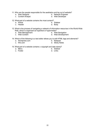 22
11. Who are the people responsible for the aesthetics and lay out of website?
a. Web Designer b. Network Engineer
c. Content Analyst d. Web Developer
12. What part of a website contains the most content?
a. Article b. Sidebar
c. Header d. Body
13. What is the process of navigating a network of information resources in the World Wide
Web, which is organized as hypertext or hypermedia?
a. Web Management b. Web Navigation
c. Web Content d. Web Development
14. Which of the following is a text editor allows you to edit HTML tags and elements?
a. Wordpress.com b. Notepad
c. Wix.com d. Sticky Notes
15. What part of a website contains c copyright and date stamp?
a. Menu b. Sidebar
c. Footer d. Links
 