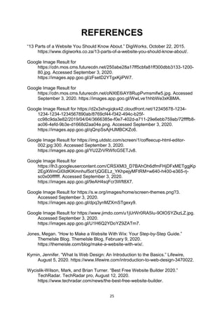 25
REFERENCES
“13 Parts of a Website You Should Know About.” DigiWorks, October 22, 2015.
https://www.digiworks.co.za/13-parts-of-a-website-you-should-know-about/.
Google Image Result for
https://cdn.mos.cms.futurecdn.net/250abe28a17ff5cbfa81ff300dbb3133-1200-
80.jpg. Accessed September 3, 2020.
https://images.app.goo.gl/zFsetD2YTgxKjiPW7.
Google Image Result for
https://cdn.mos.cms.futurecdn.net/oNXtE6iAY8RupPvmsmifw5.jpg. Accessed
September 3, 2020. https://images.app.goo.gl/WwLve1hhbWe3xKBMA.
Google Image Result for https://d2x3xhvgiqkx42.cloudfront.net/12345678-1234-
1234-1234-1234567890ab/8769cf44-f342-494c-b25f-
cc98c9da3e82/2019/04/04/3666385e-f0e7-402d-a711-29e6ebb759ab/72ffffb8-
ac06-4efd-9b3e-d1668d2aa04e.png. Accessed September 3, 2020.
https://images.app.goo.gl/qQnpSsAjHJMBCKZc6.
Google Image Result for https://img.utdstc.com/screen/1/coffeecup-html-editor-
002.jpg:300. Accessed September 3, 2020.
https://images.app.goo.gl/YU2ZrVRWfcG5ETJv8.
Google Image Result for
https://lh3.googleusercontent.com/CRSXMl3_D7BAhOh6dfmFHjDFxMETggjKp
2EgXWmGI0IdKIKmnhuf5ot1jQGELz_YKhpejyMFtRM=w640-h400-e365-rj-
sc0x00ffffff. Accessed September 3, 2020.
https://images.app.goo.gl/9eAH4sqFcr3Wft8X7.
Google Image Result for https://s.w.org/images/home/screen-themes.png?3.
Accessed September 3, 2020.
https://images.app.goo.gl/dpq3ynMZXmSTgexy9.
Google Image Result for https://www.jimdo.com/u1jUrWr0RA5Iu-9OlOSYZkzLZ.jpg.
Accessed September 3, 2020.
https://images.app.goo.gl/U1H6Q2YDoYZ9ZATm7.
Jones, Megan. “How to Make a Website With Wix: Your Step-by-Step Guide.”
ThemeIsle Blog. ThemeIsle Blog, February 9, 2020.
https://themeisle.com/blog/make-a-website-with-wix/.
Kyrnin, Jennifer. “What Is Web Design: An Introduction to the Basics.” Lifewire,
August 5, 2020. https://www.lifewire.com/introduction-to-web-design-3470022.
Wycislik-Wilson, Mark, and Brian Turner. “Best Free Website Builder 2020.”
TechRadar. TechRadar pro, August 12, 2020.
https://www.techradar.com/news/the-best-free-website-builder.
 