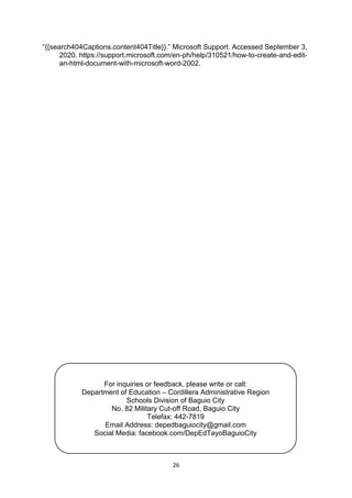 26
“{{search404Captions.content404Title}}.” Microsoft Support. Accessed September 3,
2020. https://support.microsoft.com/en-ph/help/310521/how-to-create-and-edit-
an-html-document-with-microsoft-word-2002.
For inquiries or feedback, please write or call:
Department of Education – Cordillera Administrative Region
Schools Division of Baguio City
No. 82 Military Cut-off Road, Baguio City
Telefax: 442-7819
Email Address: depedbaguiocity@gmail.com
Social Media: facebook.com/DepEdTayoBaguioCity
 