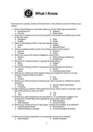 3
What I Know
Read each item carefully. Answer all the test items in this pretest. Encircle the letters of your
answer.
1. Which of the following is a text editor allows you to edit HTML tags and elements?
a. Wordpress.com b. Notepad
c. Wix.com d. Sticky Notes
2. What part of a website is found at the top portion and contains the website logo as well
as the main menu.
a. Navigation b. Body
c. Header d. Article
3. Which of the following is NOT a web free website builder?
a. Jimdo b. Weebly
c. Wix d. Microsoft Word
4. Jimdo is a website-builder and all-in-one hosting solution built by whom?
a. German b. Russian
c. Chinese d. Indian
5. What is the name of the artificial intelligence used by Wix?
a. Dolphin b. Artificial Design Intelligence
c. Jarvis d. Gingerbread
6. What part of a website contains c copyright and date stamp?
a. Menu b. Sidebar
c. Footer d. Links
7. Which of the following is NOT an example of Content Management System?
a. Joomla b. Drupal
c. Ghost d. Cascading Style Sheet
8. What do you call the part of the website where you navigate the website in an easy
way that is located inside the header?
a. Menu b. Link
c. Content d. Button
9. What do you call the process of improving your site to increase its visibility for relevant
searches?
a. Filtering b. Search Engine Optimization
c. Funneling d. Sorting
10. After creating your website in Microsoft Word and you wish to view it in a browser, what
type of file should you save your work?
a. .xlx b. .exe
c. .html d. .bat
11. What do you call a programmer who specializes in, or is specifically engaged in the
development of World Wide Web applications using a client–server model?
a. Engineer b. Web Developer
c. Web Designer d. Content Analyst
12. What do you call the structure of web pages, creating the foundation of all websites?
a. Cascading Style Sheet b. Microsoft Word
c. Hypertext Markup Language d. Content Management System
13. Who are the people responsible for the aesthetics and lay out of website?
a. Web Designer b. Network Engineer
 