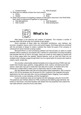 4
c. Content Analyst d. Web Developer
14. What part of a website contains the most content?
a. Article b. Sidebar
c. Header d. Body
15. What is the process of navigating a network of information resources in the World Wide
Web, which is organized as hypertext or hypermedia?
a. Web Management b. Web Navigation
c. Web Content d. Web Development
What’s In
Web design is the planning and creation of websites. This includes a number of
separate skills that all fall under the umbrella of web design.
Some examples of these skills are information architecture, user interface, site
structure, navigation, layout, colors, fonts, and overall imagery. All of these skills are combined
with the principles of design to create a website that meets the goals of the company or
individual from whom that site is being created.
Microsoft Word is a word processing software tool that provides an option to create
websites without needing to use special code. It allows for customization and easy formatting
that translate well into an html or xml page. Users can create as many pages as needed and
link to those pages within the website. Special features, such as Java and Flash are not
available when creating a page through Word, but it is a good option for anyone who needs to
create a quick, simple site.
Wix provides customizable website templates and a drag-and-drop HTML5 web site
builder that includes apps, graphics, image galleries, fonts, vectors, animations and other
options. Users also may opt to create their web sites from scratch. In October 2013, Wix
introduced a mobile editor to allow users to adjust their sites for mobile viewing.
Wix App Market offers both free and subscription-based applications, with a revenue
split of 70% for the developer and 30 percent for Wix. Customers can integrate third-party
applications into their own web sites, such as photograph feeds, blogging, music playlists,
online community, e-mail marketing, and file management.
Custom JavaScript code can be inserted into Wix webpages using the Corvid API.
The graphical user interface allows for HTML scripting by first labeling page elements, like
buttons or text boxes, and event handlers with aliases from the properties menu before the
user adds behavior using the Corvid code editor.
 
