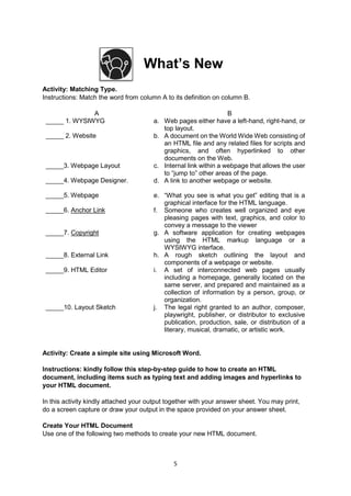 5
What’s New
Activity: Matching Type.
Instructions: Match the word from column A to its definition on column B.
A B
_____ 1. WYSIWYG a. Web pages either have a left-hand, right-hand, or
top layout.
_____ 2. Website b. A document on the World Wide Web consisting of
an HTML file and any related files for scripts and
graphics, and often hyperlinked to other
documents on the Web.
_____3. Webpage Layout c. Internal link within a webpage that allows the user
to “jump to” other areas of the page.
_____4. Webpage Designer. d. A link to another webpage or website.
_____5. Webpage e. “What you see is what you get” editing that is a
graphical interface for the HTML language.
_____6. Anchor Link f. Someone who creates well organized and eye
pleasing pages with text, graphics, and color to
convey a message to the viewer
_____7. Copyright g. A software application for creating webpages
using the HTML markup language or a
WYSIWYG interface.
_____8. External Link h. A rough sketch outlining the layout and
components of a webpage or website.
_____9. HTML Editor i. A set of interconnected web pages usually
including a homepage, generally located on the
same server, and prepared and maintained as a
collection of information by a person, group, or
organization.
_____10. Layout Sketch j. The legal right granted to an author, composer,
playwright, publisher, or distributor to exclusive
publication, production, sale, or distribution of a
literary, musical, dramatic, or artistic work.
Activity: Create a simple site using Microsoft Word.
Instructions: kindly follow this step-by-step guide to how to create an HTML
document, including items such as typing text and adding images and hyperlinks to
your HTML document.
In this activity kindly attached your output together with your answer sheet. You may print,
do a screen capture or draw your output in the space provided on your answer sheet.
Create Your HTML Document
Use one of the following two methods to create your new HTML document.
 