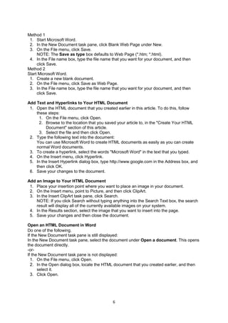 6
Method 1
1. Start Microsoft Word.
2. In the New Document task pane, click Blank Web Page under New.
3. On the File menu, click Save.
NOTE: The Save as type box defaults to Web Page (*.htm; *.html).
4. In the File name box, type the file name that you want for your document, and then
click Save.
Method 2
Start Microsoft Word.
1. Create a new blank document.
2. On the File menu, click Save as Web Page.
3. In the File name box, type the file name that you want for your document, and then
click Save.
Add Text and Hyperlinks to Your HTML Document
1. Open the HTML document that you created earlier in this article. To do this, follow
these steps:
1. On the File menu, click Open.
2. Browse to the location that you saved your article to, in the "Create Your HTML
Document" section of this article.
3. Select the file and then click Open.
2. Type the following text into the document:
You can use Microsoft Word to create HTML documents as easily as you can create
normal Word documents.
3. To create a hyperlink, select the words "Microsoft Word" in the text that you typed.
4. On the Insert menu, click Hyperlink.
5. In the Insert Hyperlink dialog box, type http://www.google.com in the Address box, and
then click OK.
6. Save your changes to the document.
Add an Image to Your HTML Document
1. Place your insertion point where you want to place an image in your document.
2. On the Insert menu, point to Picture, and then click ClipArt.
3. In the Insert ClipArt task pane, click Search.
NOTE: If you click Search without typing anything into the Search Text box, the search
result will display all of the currently available images on your system.
4. In the Results section, select the image that you want to insert into the page.
5. Save your changes and then close the document.
Open an HTML Document in Word
Do one of the following.
If the New Document task pane is still displayed:
In the New Document task pane, select the document under Open a document. This opens
the document directly.
-or-
If the New Document task pane is not displayed:
1. On the File menu, click Open.
2. In the Open dialog box, locate the HTML document that you created earlier, and then
select it.
3. Click Open.
 