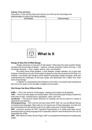 7
Activity: Pros and Cons
Instructions: In this activity kindly write what do you think are the advantages and
disadvantages of using a free hosting website.
Advantages Disadvantages
What Is It
Design Is Key Part of Web Design
Design, obviously, is a key part of "web design." What does this mean exactly? Design
includes both the principles of design — balance, contrast, emphasis, rhythm and unity — and
the design elements — lines, shapes, texture, color, and direction.
By putting these things together, a web designer creates websites, but a good web
designer understands not only the principals of design but also the constraints of the Web. For
example, a successful web designer will be skilled in typographic design principals, while also
understanding the challenges of web type design and specifically how it differs from other
kinds of type design.
In addition to understanding the limitations of the Web, a successful web professional
also has a firm grasp on the strengths of digital communication.
Web Design Has Many Different Roles
HTML — This is the structure of web pages, creating the foundation of all websites.
CSS — This is how web pages are visually styled. CSS (Cascading Style Sheets) handles the
entire look of sites, including layout, typography, colors, and more.
JavaScript — This governs certain behaviors on websites and can be used for a variety of
interactions and features.
CGI programming — CGI, and the next few entries (PHP, ASP, etc.) are all different flavors
of programming languages. Many sites do not require any of these languages, but sites that
are more feature-rich will certainly need to be coded using some of these languages
PHP - (recursive acronym for PHP: Hypertext Preprocessor) is a widely-used open source
general-purpose scripting language that is especially suited for web development and can be
embedded into HTML.
ASP - ASP stands for Active Server Pages. ASP is a development framework for building web
pages.
 