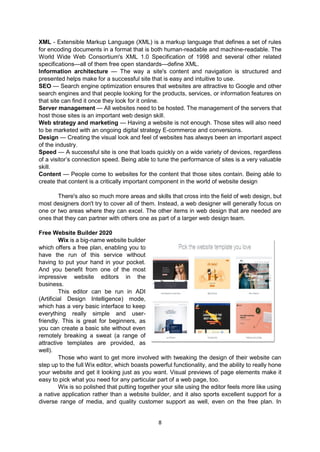 8
XML - Extensible Markup Language (XML) is a markup language that defines a set of rules
for encoding documents in a format that is both human-readable and machine-readable. The
World Wide Web Consortium's XML 1.0 Specification of 1998 and several other related
specifications—all of them free open standards—define XML.
Information architecture — The way a site's content and navigation is structured and
presented helps make for a successful site that is easy and intuitive to use.
SEO — Search engine optimization ensures that websites are attractive to Google and other
search engines and that people looking for the products, services, or information features on
that site can find it once they look for it online.
Server management — All websites need to be hosted. The management of the servers that
host those sites is an important web design skill.
Web strategy and marketing — Having a website is not enough. Those sites will also need
to be marketed with an ongoing digital strategy E-commerce and conversions.
Design — Creating the visual look and feel of websites has always been an important aspect
of the industry.
Speed — A successful site is one that loads quickly on a wide variety of devices, regardless
of a visitor’s connection speed. Being able to tune the performance of sites is a very valuable
skill.
Content — People come to websites for the content that those sites contain. Being able to
create that content is a critically important component in the world of website design
There's also so much more areas and skills that cross into the field of web design, but
most designers don't try to cover all of them. Instead, a web designer will generally focus on
one or two areas where they can excel. The other items in web design that are needed are
ones that they can partner with others one as part of a larger web design team.
Free Website Builder 2020
Wix is a big-name website builder
which offers a free plan, enabling you to
have the run of this service without
having to put your hand in your pocket.
And you benefit from one of the most
impressive website editors in the
business.
This editor can be run in ADI
(Artificial Design Intelligence) mode,
which has a very basic interface to keep
everything really simple and user-
friendly. This is great for beginners, as
you can create a basic site without even
remotely breaking a sweat (a range of
attractive templates are provided, as
well).
Those who want to get more involved with tweaking the design of their website can
step up to the full Wix editor, which boasts powerful functionality, and the ability to really hone
your website and get it looking just as you want. Visual previews of page elements make it
easy to pick what you need for any particular part of a web page, too.
Wix is so polished that putting together your site using the editor feels more like using
a native application rather than a website builder, and it also sports excellent support for a
diverse range of media, and quality customer support as well, even on the free plan. In
 