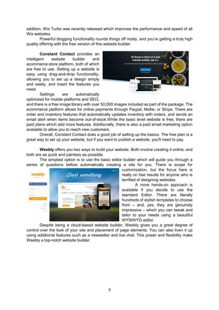 9
addition, Wix Turbo was recently released which improves the performance and speed of all
Wix websites.
Powerful blogging functionality rounds things off nicely, and you’re getting a truly high
quality offering with the free version of this website builder.
Constant Contact provides an
intelligent website builder and
ecommerce store platform, both of which
are free to use. Setting up a website is
easy using drag-and-drop functionality,
allowing you to set up a design simply
and easily, and insert the features you
need.
Settings are automatically
optimized for mobile platforms and SEO,
and there is a free image library with over 50,000 images included as part of the package. The
ecommerce platform allows for online payments through Paypal, Mollie, or Stripe. There are
order and inventory features that automatically updates inventory with orders, and sends an
email alert when items become out-of-stock.While the basic level website is free, there are
paid plans which add more features. Additionally, there is also a paid email marketing option
available to allow you to reach new customers.
Overall, Constant Contact does a good job of setting up the basics. The free plan is a
great way to set up your website, but if you want to publish a website, you'll need to pay.
Weebly offers you two ways to build your website. Both involve creating it online, and
both are as quick and painless as possible.
The simplest option is to use the basic editor builder which will guide you through a
series of questions before automatically creating a site for you. There is scope for
customization, but the focus here is
really on fast results for anyone who is
terrified of designing websites.
A more hands-on approach is
available if you decide to use the
standard Editor. There are literally
hundreds of stylish templates to choose
from – and, yes, they are genuinely
impressive – which you can tweak and
tailor to your needs using a beautiful
WYSIWYG editor.
Despite being a cloud-based website builder, Weebly gives you a great degree of
control over the look of your site and placement of page elements. You can also liven it up
using additional features such as a newsletter and live chat. This power and flexibility make
Weebly a top-notch website builder.
 