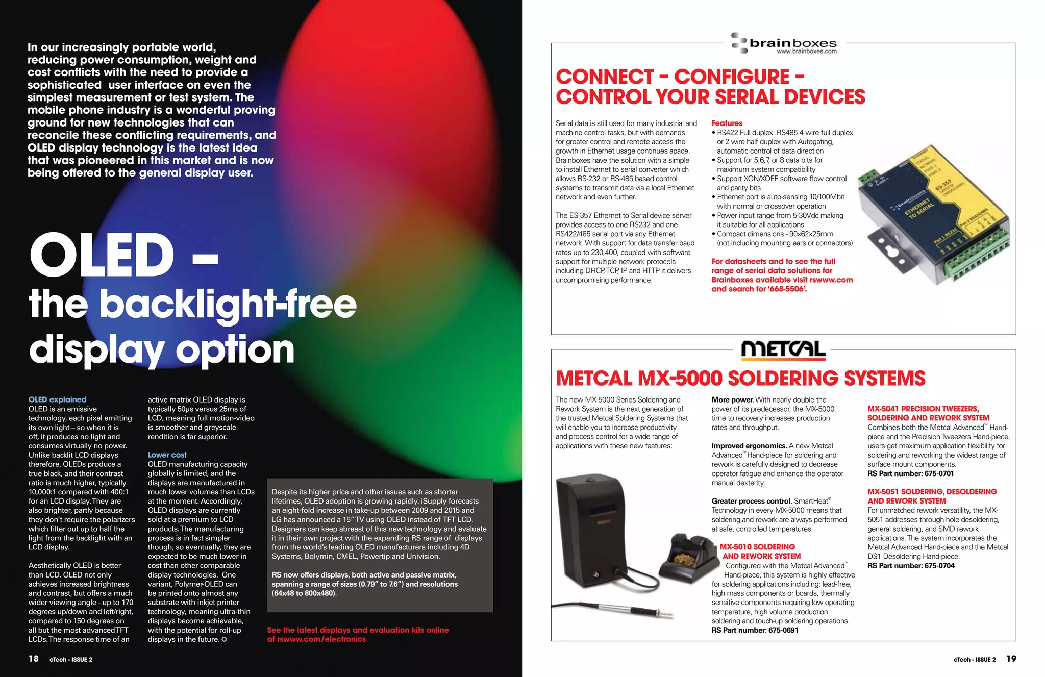 In our increasingly portable world,
reducing power consumption, weight and
cost conﬂicts with the need to provide a
sophisticated user interface on even the                                                                                                 COnnECT  COnFIGURE 
simplest measurement or test system. The
mobile phone industry is a wonderful proving
                                                                                                                                         COnTROl YOUR SERIAl DEVICES
ground for new technologies that can                                                                                                     Serial data is still used for many industrial and   Features
reconcile these conﬂicting requirements, and                                                                                             machine control tasks, but with demands
                                                                                                                                         for greater control and remote access the
                                                                                                                                                                                             • RS422 Full duplex. RS485 4 wire full duplex
                                                                                                                                                                                               or 2 wire half duplex with Autogating,
OlED display technology is the latest idea                                                                                               growth in Ethernet usage continues apace.             automatic control of data direction
that was pioneered in this market and is now                                                                                             Brainboxes have the solution with a simple          • Support for 5,6,7 or 8 data bits for
                                                                                                                                                                                                                   ,
                                                                                                                                         to install Ethernet to serial converter which         maximum system compatibility
being offered to the general display user.                                                                                               allows RS-232 or RS-485 based control               • Support XON/XOFF software flow control
                                                                                                                                         systems to transmit data via a local Ethernet         and parity bits
                                                                                                                                         network and even further.                           • Ethernet port is auto-sensing 10/100Mbit
                                                                                                                                                                                               with normal or crossover operation
                                                                                                                                         The ES-357 Ethernet to Serial device server         • Power input range from 5-30Vdc making




OlED –
                                                                                                                                         provides access to one RS232 and one                  it suitable for all applications
                                                                                                                                         RS422/485 serial port via any Ethernet              • Compact dimensions - 90x62x25mm
                                                                                                                                         network. With support for data transfer baud          (not including mounting ears or connectors)
                                                                                                                                         rates up to 230,400, coupled with software
                                                                                                                                         support for multiple network protocols              For datasheets and to see the full
                                                                                                                                         including DHCP TCP IP and HTTP it delivers
                                                                                                                                                        ,    ,                               range of serial data solutions for
                                                                                                                                         uncompromising performance.                         Brainboxes available visit rswww.com



the backlight-free
                                                                                                                                                                                             and search for ‘668-5506’.




display option
                                                                                                                                         METCAl MX-5000 SOlDERInG SYSTEMS
OlED explained                      active matrix OLED display is                                                                        The new MX-5000 Series Soldering and                More power. With nearly double the
OLED is an emissive                 typically 50µs versus 25ms of                                                                        Rework System is the next generation of             power of its predecessor, the MX-5000              MX-5041 PRECISIOn TWEEZERS,
technology, each pixel emitting     LCD, meaning full motion-video                                                                       the trusted Metcal Soldering Systems that           time to recovery increases production              SOlDERInG AnD REWORK SYSTEM
its own light – so when it is       is smoother and greyscale                                                                            will enable you to increase productivity            rates and throughput.                              Combines both the Metcal Advanced™ Hand-
off, it produces no light and       rendition is far superior.                                                                           and process control for a wide range of                                                                piece and the Precision Tweezers Hand-piece,
consumes virtually no power.                                                                                                             applications with these new features:               Improved ergonomics. A new Metcal                  users get maximum application flexibility for
Unlike backlit LCD displays         lower cost                                                                                                                                               Advanced™ Hand-piece for soldering and             soldering and reworking the widest range of
therefore, OLEDs produce a          OLED manufacturing capacity                                                                                                                              rework is carefully designed to decrease           surface mount components.
true black, and their contrast      globally is limited, and the                                                                                                                             operator fatigue and enhance the operator          RS Part number: 675-0701
ratio is much higher, typically     displays are manufactured in                                                                                                                             manual dexterity.
10,000:1 compared with 400:1        much lower volumes than LCDs       Despite its higher price and other issues such as shorter                                                                                                                MX-5051 SOlDERInG, DESOlDERInG
for an LCD display. They are        at the moment. Accordingly,        lifetimes, OLED adoption is growing rapidly. iSupply forecasts                                                        Greater process control. SmartHeat®                AnD REWORK SYSTEM
also brighter, partly because       OLED displays are currently        an eight-fold increase in take-up between 2009 and 2015 and                                                           Technology in every MX-5000 means that             For unmatched rework versatility, the MX-
they don’t require the polarizers   sold at a premium to LCD           LG has announced a 15” TV using OLED instead of TFT LCD.                                                              soldering and rework are always performed          5051 addresses through-hole desoldering,
which filter out up to half the     products. The manufacturing        Designers can keep abreast of this new technology and evaluate                                                        at safe, controlled temperatures.                  general soldering, and SMD rework
light from the backlight with an    process is in fact simpler         it in their own project with the expanding RS range of displays                                                                                                          applications. The system incorporates the
LCD display.                        though, so eventually, they are    from the world’s leading OLED manufacturers including 4D                                                                 MX-5010 SOlDERInG                               Metcal Advanced Hand-piece and the Metcal
                                    expected to be much lower in       Systems, Bolymin, CMEL, Powertip and Univision.                                                                           AnD REWORK SYSTEM                              DS1 Desoldering Hand-piece.
Aesthetically OLED is better        cost than other comparable                                                                                                                                    Configured with the Metcal Advanced™          RS Part number: 675-0704
than LCD. OLED not only             display technologies. One          RS now offers displays, both active and passive matrix,                                                                    Hand-piece, this system is highly effective
achieves increased brightness       variant, Polymer-OLED can          spanning a range of sizes (0.79” to 7.6”) and resolutions                                                             for soldering applications including: lead-free,
and contrast, but offers a much     be printed onto almost any         (64x48 to 800x480).                                                                                                   high mass components or boards, thermally
wider viewing angle - up to 170     substrate with inkjet printer                                                                                                                            sensitive components requiring low operating
degrees up/down and left/right,     technology, meaning ultra-thin                                                                                                                           temperature, high volume production
compared to 150 degrees on          displays become achievable,                                                                                                                              soldering and touch-up soldering operations.
all but the most advanced TFT       with the potential for roll-up    See the latest displays and evaluation kits online                                                                     RS Part number: 675-0691
LCDs. The response time of an       displays in the future.           at rswww.com/electronics

18    eTech - ISSUE 2                                                                                                                                                                                                                                                      eTech - ISSUE 2   19
 