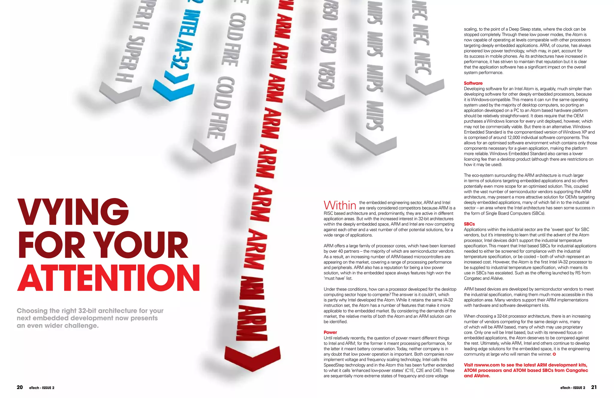 scaling, to the point of a Deep Sleep state, where the clock can be
                                                                                                                               stopped completely. Through these low power modes, the Atom is
                                                                                                                               now capable of operating at levels comparable with other processors
                                                                                                                               targeting deeply embedded applications. ARM, of course, has always
                                                                                                                               pioneered low power technology, which may, in part, account for
                                                                                                                               its success in mobile phones. As its architectures have increased in
                                                                                                                               performance, it has striven to maintain that reputation but it is clear
                                                                                                                               that the application software has a significant impact on the overall
                                                                                                                               system performance.

                                                                                                                               Software
                                                                                                                               Developing software for an Intel Atom is, arguably, much simpler than
                                                                                                                               developing software for other deeply embedded processors, because
                                                                                                                               it is Windows-compatible. This means it can run the same operating
                                                                                                                               system used by the majority of desktop computers, so porting an
                                                                                                                               application developed on a PC to an Atom based hardware platform
                                                                                                                               should be relatively straightforward. It does require that the OEM
                                                                                                                               purchases a Windows licence for every unit deployed, however, which
                                                                                                                               may not be commercially viable. But there is an alternative. Windows
                                                                                                                               Embedded Standard is the componentised version of Windows XP and
                                                                                                                               is comprised of around 12,000 individual software components. This
                                                                                                                               allows for an optimised software environment which contains only those
                                                                                                                               components necessary for a given application, making the platform
                                                                                                                               more reliable. Windows Embedded Standard also carries a lower
                                                                                                                               licencing fee than a desktop product (although there are restrictions on
                                                                                                                               how it may be used).

                                                                                                                               The eco-system surrounding the ARM architecture is much larger
                                                                                                                               in terms of solutions targeting embedded applications and so offers
                                                                                                                               potentially even more scope for an optimised solution. This, coupled




VYInG
                                                                                                                               with the vast number of semiconductor vendors supporting the ARM
                                                                                                                               architecture, may present a more attractive solution for OEMs targeting

                                                  Within              the embedded engineering sector, ARM and Intel
                                                                      are rarely considered competitors because ARM is a
                                                  RISC based architecture and, predominantly, they are active in different
                                                                                                                               deeply embedded applications, many of which fall in to the industrial
                                                                                                                               sector – an area where the Intel architecture has seen some success in
                                                                                                                               the form of Single Board Computers (SBCs).
                                                  application areas. But with the increased interest in 32-bit architectures
                                                                                                                               SBCs




FOR YOUR
                                                  within the deeply embedded space, ARM and Intel are now competing
                                                  against each other and a vast number of other potential solutions, for a     Applications within the industrial sector are the ‘sweet spot’ for SBC
                                                  wide range of applications.                                                  vendors, but it’s interesting to learn that until the advent of the Atom
                                                                                                                               processor, Intel devices didn’t support the industrial temperature
                                                  ARM offers a large family of processor cores, which have been licensed       specification. This meant that Intel based SBCs for industrial applications
                                                  by over 40 partners – the majority of which are semiconductor vendors.       needed to either be screened for compliance with the industrial
                                                  As a result, an increasing number of ARM-based microcontrollers are          temperature specification, or be cooled – both of which represent an




ATTEnTIOn
                                                  appearing on the market, covering a range of processing performance          increased cost. However, the Atom is the first Intel IA-32 processor to
                                                  and peripherals. ARM also has a reputation for being a low power             be supplied to industrial temperature specification, which means its
                                                  solution, which in the embedded space always features high won the           use in SBCs has escalated. Such as the offering launched by RS from
                                                  ‘must have’ list.                                                            Congatec and AValve.

                                                  Under these conditions, how can a processor developed for the desktop        ARM based devices are developed by semiconductor vendors to meet
                                                  computing sector hope to compete? The answer is it couldn’t, which           the industrial specification, making them much more accessible in this
                                                  is partly why Intel developed the Atom. While it retains the same IA-32      application area. Many vendors support their ARM implementations
                                                  instruction set, the Atom has a number of features that make it more         with hardware and software development kits.
Choosing the right 32-bit architecture for your   applicable to the embedded market. By considering the demands of the
                                                  market, the relative merits of both the Atom and an ARM solution can         When choosing a 32-bit processor architecture, there is an increasing
next embedded development now presents            be identified.                                                               number of vendors competing for the same design wins, many
an even wider challenge.                                                                                                       of which will be ARM based, many of which may use proprietary
                                                  Power                                                                        core. Only one will be Intel based, but with its renewed focus on
                                                  Until relatively recently, the question of power meant different things      embedded applications, the Atom deserves to be compared against
                                                  to Intel and ARM; for the former it meant processing performance, for        the rest. Ultimately, while ARM, Intel and others continue to develop
                                                  the latter it meant battery conservation. Today, neither company is in       leading edge solutions for the embedded space, it is the engineering
                                                  any doubt that low power operation is important. Both companies now          community at large who will remain the winner.
                                                  implement voltage and frequency scaling technology, Intel calls this
                                                  SpeedStep technology and in the Atom this has been further extended          Visit rswww.com to see the latest ARM development kits,
                                                  to what it calls ‘enhanced low-power states’ (C1E, C2E and C4E). These       ATOM processors and ATOM based SBCs from Cangatec
                                                  are sequentially more extreme states of frequency and core voltage           and AValve.

20   eTech - ISSUE 2                                                                                                                                                                 eTech - ISSUE 2   21
 