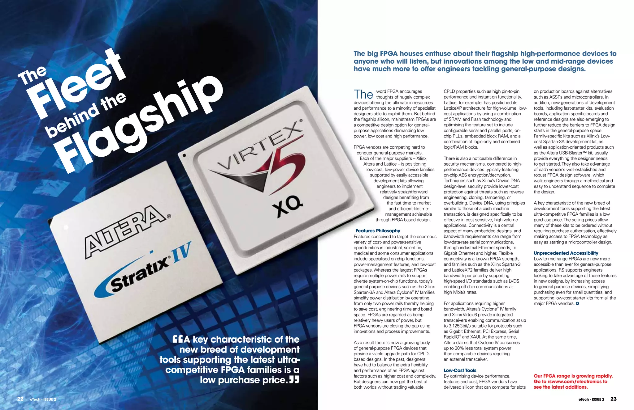 et
                                                                 The big FPGA houses enthuse about their ﬂagship high-performance devices to
                                                                 anyone who will listen, but innovations among the low and mid-range devices




          le
  he
                  ip
                                                                 have much more to offer engineers tackling general-purpose designs.

 T

         F       h
                                                                 The
                      the
                s
                                                                             word FPGA encourages              CPLD properties such as high pin-to-pin        on production boards against alternatives
                                                                             thoughts of hugely complex        performance and instant-on functionality.      such as ASSPs and microcontrollers. In
                                                                 devices offering the ultimate in resources    Lattice, for example, has positioned its       addition, new generations of development




               g
                  ind
                                                                 and performance to a minority of specialist   LatticeXP architecture for high-volume, low-   tools, including fast-starter kits, evaluation
                                                                 designers able to exploit them. But behind    cost applications by using a combination       boards, application-specific boards and



                eh
            la
                                                                 the flagship silicon, mainstream FPGAs are    of SRAM and Flash technology and               reference designs are also emerging to


               b
                                                                 a competitive design option for general-      optimising the feature set to include          further reduce the barriers to FPGA design
                                                                 purpose applications demanding low            configurable serial and parallel ports, on-    starts in the general-purpose space.




           F
                                                                 power, low cost and high performance.         chip PLLs, embedded block RAM, and a           Family-specific kits such as Xilinx’s Low-
                                                                                                               combination of logic-only and combined         cost Spartan-3A development kit, as
                                                                 FPGA vendors are competing hard to            logic/RAM blocks.                              well as application-oriented products such
                                                                  conquer general-purpose markets.                                                            as the Altera USB-Blaster™ kit, usually
                                                                   Each of the major suppliers – Xilinx,       There is also a noticeable difference in       provide everything the designer needs
                                                                     Altera and Lattice – is positioning       security mechanisms, compared to high-         to get started. They also take advantage
                                                                      low-cost, low-power device families      performance devices typically featuring        of each vendor’s well-established and
                                                                         supported by easily accessible        on-chip AES encryption/decryption.             robust FPGA design software, which
                                                                           development kits allowing           Techniques such as Xilinx’s Device DNA         walk engineers through a methodical and
                                                                             engineers to implement            design-level security provide lower-cost       easy to understand sequence to complete
                                                                               relatively straightforward      protection against threats such as reverse     the design.
                                                                                 designs benefiting from       engineering, cloning, tampering, or
                                                                                   the fast time to market     overbuilding. Device DNA, using principles     A key characteristic of the new breed of
                                                                                    and efficient lifetime-    similar to those of a cash machine             development tools supporting the latest
                                                                                  management achievable        transaction, is designed specifically to be    ultra-competitive FPGA families is a low
                                                                            through FPGA-based design.         effective in cost-sensitive, high-volume       purchase price. The selling prices allow
                                                                                                               applications. Connectivity is a central        many of these kits to be ordered without
                                                                  Features Philosophy                          aspect of many embedded designs, and           requiring purchase authorisation, effectively
                                                                 Features conceived to target the enormous     bandwidth requirements can range from          making access to FPGA technology as
                                                                 variety of cost- and power-sensitive          low-data-rate serial communications,           easy as starting a microcontroller design.
                                                                 opportunities in industrial, scientific,      through industrial Ethernet speeds, to
                                                                 medical and some consumer applications        Gigabit Ethernet and higher. Flexible          Unprecedented Accessibility
                                                                 include specialised on-chip functions,        connectivity is a known FPGA strength,         Low-to-mid-range FPGAs are now more
                                                                 power-management features, and low-cost       and families such as the Xilinx Spartan-3      accessible than ever for general-purpose
                                                                 packages. Whereas the largest FPGAs           and LatticeXP2 families deliver high           applications. RS supports engineers
                                                                 require multiple power rails to support       bandwidth per price by supporting              looking to take advantage of these features
                                                                 diverse system-on-chip functions, today’s     high-speed I/O standards such as LVDS          in new designs, by increasing access
                                                                 general-purpose devices such as the Xilinx    enabling off-chip communications at            to general-purpose devices, simplifying
                                                                 Spartan-3A and Altera Cyclone® IV families    high Mbit/s rates.                             purchasing even for small quantities, and
                                                                 simplify power distribution by operating                                                     supporting low-cost starter kits from all the
                                                                 from only two power rails thereby helping     For applications requiring higher              major FPGA vendors.
                                                                 to save cost, engineering time and board      bandwidth, Altera’s Cyclone® IV family
                                                                 space. FPGAs are regarded as being            and Xilinx Virtex-6 provide integrated
                                                                 relatively heavy users of power, but          transceivers enabling communication at up
                                                                 FPGA vendors are closing the gap using        to 3.125Gbit/s suitable for protocols such




                              “
                                                                 innovations and process improvements.         as Gigabit Ethernet, PCI Express, Serial

                                  A key characteristic of the    As a result there is now a growing body
                                                                                                               RapidIO® and XAUI. At the same time,
                                                                                                               Altera claims that Cyclone IV consumes
                                 new breed of development        of general-purpose FPGA devices that
                                                                 provide a viable upgrade path for CPLD-
                                                                                                               up to 30% less total system power
                                                                                                               than comparable devices requiring
                            tools supporting the latest ultra-   based designs. In the past, designers
                                                                 have had to balance the extra flexibility
                                                                                                               an external transceiver.

                             competitive FPGA families is a      and performance of an FPGA against            low-Cost Tools



                                                           ”
                                                                 factors such as higher cost and complexity.   By optimising device performance,              Our FPGA range is growing rapidly.
                                     low purchase price.         But designers can now get the best of         features and cost, FPGA vendors have           Go to rswww.com/electronics to
                                                                 both worlds without trading valuable          delivered silicon that can compete for slots   see the latest additions.

22   eTech - ISSUE 2                                                                                                                                                                   eTech - ISSUE 2   23
 