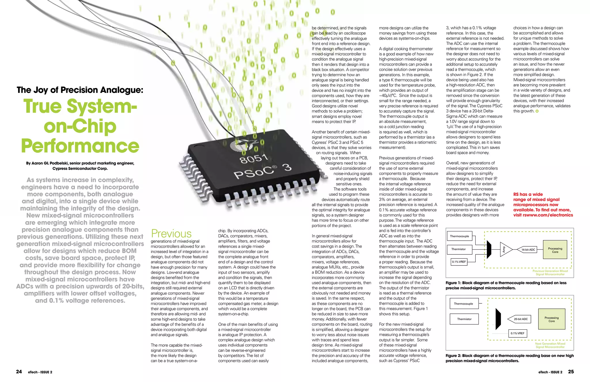be determined, and the signals         more designs can utilize the         3, which has a 0.1% voltage           choices in how a design can
                                                                                                                                           can be read by an oscilloscope         money savings from using these       reference. In this case, the          be accomplished and allows
                                                                                                                                           effectively turning the analogue       devices as systems-on-chips.         external reference is not needed.     for unique methods to solve
                                                                                                                                           front end into a reference design.                                          The ADC can use the internal          a problem. The thermocouple
                                                                                                                                           If the design effectively uses a       A digital cooking thermometer        reference for measurement so          example discussed shows how
                                                                                                                                           mixed-signal microcontroller to        is a good example of how new         the designer does not need to         various levels of mixed-signal
                                                                                                                                           condition the analogue signal          high-precision mixed-signal          worry about accounting for the        microcontrollers can solve
                                                                                                                                           then it renders that design into a     microcontrollers can provide a       additional setup to accurately        an issue, and how the newer
                                                                                                                                           black box situation. A competitor      concise solution over previous       read a thermocouple, which            generations allow an even
                                                                                                                                           trying to determine how an             generations. In this example,        is shown in Figure 2. If the          more simplified design.
                                                                                                                                           analogue signal is being handled       a type K thermocouple will be        device being used also has            Mixed-signal microcontrollers
                                                                                                                                           only sees the input into the           used for the temperature probe,      a high-resolution ADC, then           are becoming more prevalent
The Joy of Precision Analogue:                                                                                                             device and has no insight into the
                                                                                                                                           components used, how they are
                                                                                                                                                                                  which provides an output of
                                                                                                                                                                                  ~40µV/ºC. Since the output is
                                                                                                                                                                                                                       the amplification stage can be
                                                                                                                                                                                                                       removed since the conversion
                                                                                                                                                                                                                                                             in a wide variety of designs, and
                                                                                                                                                                                                                                                             the latest generation of these


 True System-
                                                                                                                                           interconnected, or their settings.     small for the range needed, a        will provide enough granularity       devices, with their increased
                                                                                                                                           Good designs utilize novel             very precise reference is required   of the signal. The Cypress PSoC       analogue performance, validates
                                                                                                                                           methods to solve a problem;            to accurately capture the signal.    3 device has a 20-bit Delta-          this growth.



   on-Chip
                                                                                                                                           smart designs employ novel             The thermocouple output is           Sigma ADC which can measure
                                                                                                                                           means to protect their IP .            an absolute measurement,             a 1.0V range signal down to
                                                                                                                                                                                  so a cold junction reading           1µV. The use of a high-precision
                                                                                                                                           Another benefit of certain mixed-      is required as well, which is        mixed-signal microcontroller



 Performance
                                                                                                                                           signal microcontrollers, such as       performed by a thermistor (as a      allows designers to spend less
                                                                                                                                           Cypress’ PSoC 3 and PSoC 5             thermistor provides a ratiometric    time on the design, as it is less
                                                                                                                                           devices, is that they solve worries    measurement).                        complicated. This in turn saves
                                                                                                                                               on routing signals. When                                                board space and money.
                                                                                                                                                 laying out traces on a PCB,      Previous generations of mixed-
     By Aaron Gl Podbelski, senior product marketing engineer,                                                                                       designers need to take       signal microcontrollers required     Overall, new generations of
                  Cypress Semiconductor Corp.                                                                                                          careful consideration of   the use of some external             mixed-signal microcontrollers
                                                                                                                                                         noise-inducing signals   components to properly measure       allow designers to simplify
    As systems increase in complexity,                                                                                                                     and properly shield    a thermocouple. Because              their designs, protect their IP,
                                                                                                                                                           sensitive ones.        the internal voltage reference       reduce the need for external
 engineers have a need to incorporate                                                                                                                    The software tools       inside of older mixed-signal         components, and increase
    more components, both analogue                                                                                                                     used to program these      microcontrollers is accurate to      the amount of value they are          RS has a wide
                                                                                                                                                  devices automatically route     3% on average, an external           receiving from a device. The          range of mixed signal
  and digital, into a single device while                                                                                                  all the internal signals to provide    precision reference is required. A   increased quality of the analogue     microprocessors now
 maintaining the integrity of the design.                                                                                                  the optimal integrity for analogue     0.1% accurate voltage reference      components in these devices           available. To find out more,
    new mixed-signal microcontrollers                                                                                                      signals, so a system designer          is commonly used for this            provides designers with more          visit rswww.com/electronics
                                                                                                                                           has more time to focus on other        purpose. The voltage reference
   are emerging which integrate more                                                                                                       portions of the project.               is used as a scale reference point
 precision analogue components than
previous generations. Utilizing these next                       Previous
                                                                 generations of mixed-signal
                                                                                                       chip. By incorporating ADCs,
                                                                                                       DACs, comparators, mixers,
                                                                                                       amplifiers, filters, and voltage
                                                                                                                                           In general mixed-signal
                                                                                                                                           microcontrollers allow for
                                                                                                                                                                                  and is fed into the controller’s
                                                                                                                                                                                  ADC as well as into the
                                                                                                                                                                                  thermocouple input. The ADC
                                                                                                                                                                                                                         Thermocouple


generation mixed-signal microcontrollers                         microcontrollers allowed for an       references a single mixed-          cost savings in a design. The          then alternates between reading




                                                                                                                                                                                                                                                      Amp
  allow for designs which reduce BOM                                                                                                                                                                                     Thermistor                                14-bit ADC            Processing
                                                                 increased level of integration in a   signal microcontroller can be       integration of ADCs, DACs,             the thermocouple and the voltage                                                                          Core

   costs, save board space, protect IP ,                         design, but often those featured      the complete analogue front         comparators, amplifiers,               reference in order to provide
                                                                 analogue components did not           end of a design and the control     mixers, voltage references,            a proper reading. Because the           0.1% VREF
 and provide more ﬂexibility for change                          have enough precision for many        system. A design could have the     analogue MUXs, etc., provide           thermocouple’s output is small,
   throughout the design process. now                            designs. Low-end analogue             input of two sensors, amplify       a BOM reduction. As a device           an amplifier may be used to                                                              Previous Generation Mixed
                                                                                                                                                                                                                                                                             Signal Microcontroller
                                                                 designs benefited from the            and condition the signals, then     incorporates more commonly             increase the signal depending
    mixed-signal microcontrollers have                           integration, but mid- and high-end    quantify them to be displayed       used analogue components, then         on the resolution of the ADC.        Figure 1: Block diagram of a thermocouple reading based on less
ADCs with a precision upwards of 20-bits,                        designs still required external       on an LCD that is directly driven   the external components are            The output of the thermistor         precise mixed-signal microcontrollers.
  amplifiers with lower offset voltages,                         analogue components. Newer            by the device. An example of        obviously not needed and money         is read as a thermal reference
                                                                 generations of mixed-signal           this would be a temperature         is saved. In the same respect,         and the output of the
       and 0.1% voltage references.                              microcontrollers have improved        compensated gas meter, a design     as these components are no             thermocouple is added to                 Thermocouple
                                                                 their analogue components, and        which would be a complete           longer on the board, the PCB can       this measurement. Figure 1
                                                                 therefore are allowing mid- and       system-on-a-chip.                   be reduced in size to save more        shows this setup.
                                                                                                                                                                                                                                                                                      Processing
                                                                 some high-end designs to take                                             money. Additionally, with fewer                                                   Thermistor                       20-bit ADC
                                                                                                                                                                                                                                                                                         Core
                                                                 advantage of the benefits of a        One of the main benefits of using   components on the board, routing       For the new mixed-signal
                                                                 device incorporating both digital     a mixed-signal microcontroller      is simplified, allowing a designer     microcontrollers the setup for
                                                                                                                                                                                                                                                            0.1% VREF
                                                                 and analogue signals.                 is analogue IP protection. A        to worry less about noise issues       measuring a thermocouple’s
                                                                                                       complex analogue design which       with traces and spend less             output is far simpler. Some
                                                                                                                                                                                                                                                                                Next Generation Mixed
                                                                 The more capable the mixed-           uses individual components          design time. As mixed-signal           of these mixed-signal                                                                         Signal Microcontroller
                                                                 signal microcontroller is,            can be reverse-engineered           microcontrollers start to increase     microcontrollers have a highly
                                                                 the more likely the design            by competitors. The list of         the precision and accuracy of the      accurate voltage reference,          Figure 2: Block diagram of a thermocouple reading base on new high
                                                                 can be a true system-on-a-            components used can easily          included analogue components,          such as Cypress’ PSoC                precision mixed-signal microcontrollers.

24   eTech - ISSUE 2                                                                                                                                                                                                                                                              eTech - ISSUE 2        25
 