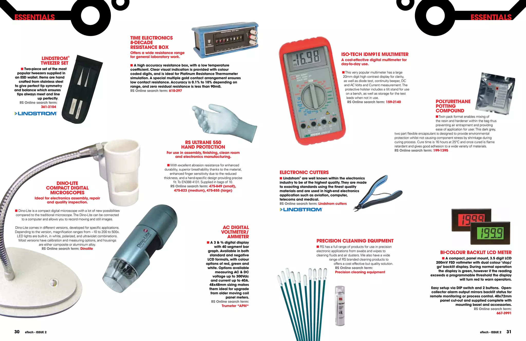 ESSEnTIAlS                                                                                                                                                                                                                                                                                                ESSEnTIAlS

                                                                               TIME ElECTROnICS
                                                                               8-DECADE
                                                                               RESISTAnCE BOX
                                                                               Offers a wide resistance range
                                                                               for general laboratory work.
                                                                                                                                                                                                        ISO-TECH IDM91E MUlTIMETER
                  lInDSTROM           ®
                                                                                                                                                                                                        A cost-effective digital multimeter for
                  TWEEZER SET                                                  n A high accuracy resistance box, with a low temperature                                                                 day-to-day use.
    n Two-piece set of the most                                                coefficient. Clear visual indication is provided with colour
  popular tweezers supplied in                                                 coded digits, and is ideal for Platinum Resistance Thermometer                                                            n This very popular multimeter has a large
an ESD wallet. Items are hand                                                  simulation. A special multiple gold contact arrangement ensures                                                           20mm digit high contrast display for clarity,
   crafted from stainless steel                                                low contact resistance. Accuracy is 0.1% to 10% depending on                                                               as well as diode test, continuity beeper, DC
to give perfect tip symmetry                                                   range, and zero residual resistance is less than 90mΩ.                                                                     and AC Volts and Current measurement. The
and balance which ensures                                                      RS Online search term: 610-297                                                                                              protective holster includes a tilt stand for use
 tips always meet and line                                                                                                                                                                                 on a bench, as well as storage for the test
              up perfectly.                                                                                                                                                                                 leads when not in use.
   RS Online search term:                                                                                                                                                                                    RS Online search term: 159-2140                                    POlYURETHAnE
                 361-3104                                                                                                                                                                                                                                                       POTTInG
                                                                                                                                                                                                                                                                                COMPOUnD
                                                                                                                                                                                                                                                                                n Twin pack format enables mixing of
                                                                                                                                                                                                                                                                                the resin and hardener within the bag thus
                                                                                                                                                                                                                                                                                preventing air entrapment and providing
                                                                                                                                                                                                                                                                                ease of application for user. This dark grey,
                                                                                                                                                                                                                                                   two part flexible encapsulant is designed to provide environmental
                                                                                                                                                                                                                                                   protection whilst not causing component stress by shrinkage during
                                                                                                               RS UlTRAnE 550                                                                                                                      curing process. Cure time is 16 hours at 25°C and once cured is flame
                                                                                                              HAnD PROTECTIOn                                                                                                                      retardant and gives good adhesion to a wide variety of materials.
                                                                                                                                                                                                                                                   RS Online search term: 199-1395
                                                                                                   For use in assembly, finishing, clean room
                                                                                                        and electronics manufacturing.

                                                                                                    n With excellent abrasion resistance for enhanced
                                                                                                   durability, superior breathability thanks to the material,
                                                                                                       enhanced finger sensitivity due to the reduced           ElECTROnIC CUTTERS
                                                                                                  thickness, and a hand-specific design providing precise       n lindstrom® are well known within the electronics
                                                                                                         fit. To EN388 4131. Supplied in bags of 10.
                         DInO-lITE                                                                                                                              industry to be of the highest quality. They are made
                                                                                                       RS Online search term: 475-849 (small),                  to exacting standards using the finest quality
                      COMPACT DIGITAl                                                                     475-823 (medium), 475-855 (large)                     materials and are used in high-end electronics
                       MICROSCOPES                                                                                                                              application such as aviation, computer,
              Ideal for electronics assembly, repair                                                                                                            telecoms and medical.
                     and quality inspection.                                                                                                                    RS Online search term: lindstrom cutters

n Dino-Lite is a compact digital microscope with a lot of new possibilities
compared to the traditional microscope. The Dino-Lite can be connected
    to a computer and allows you to record moving and still images.

Dino-Lite comes in different versions, developed for specific applications.                                                                  AC DIGITAl
Depending to the version, magnification ranges from ~10 to 200 to 500x.                                                                     VOlTMETER/
 LED lights are built-in, in white, polarized, and ultraviolet combinations.                                                                  AMMETER
  Most versions have calibration and measuring options, and housings
                                                                                                                                 n A 3 & ¾ digital display                            PRECISIOn ClEAnInG EQUIPMEnT
                are either composite or aluminium alloy.
                                                                                                                                       with 40 segment bar                            n RS has a full range of products for use in precision
                  RS Online search term: Dinolite
                                                                                                                                  graph. Available in both                            electronic applications from swabs and wipes to
                                                                                                                                   standard and negative
                                                                                                                                                                                                                                                                                    BI-COlOUR BACKlIT lCD METER
                                                                                                                                                                                      cleaning fluids and air dusters. We also have a wide
                                                                                                                                  lCD formats, with colour                                     range of RS branded cleaning products to                                            n A compact, panel mount, 3.5 digit lCD
                                                                                                                                 options of red, green and                                         offers a cost effective but quality solution.                                200mV FSD voltmeter with dual colour ‘stop/
                                                                                                                                  white. Options available                                          RS Online search term:                                                      go’ backlit display. During normal operation
                                                                                                                                       measuring AC & DC                                            Precision cleaning equipment                                                 the display is green, however if the reading
                                                                                                                                      voltage up to 300Vdc                                                                                                                   exceeds a programmable threshold the display
                                                                                                                                    and current up to 40A.                                                                                                                                    will turn red to warn operators.
                                                                                                                                   48x48mm sizing makes
                                                                                                                                   them ideal for upgrade                                                                                                                    Easy setup via DIP switch and 2 buttons. Open-
                                                                                                                                    from older moving coil                                                                                                                   collector alarm output mirrors backlit status for
                                                                                                                                               panel meters.                                                                                                                remote monitoring or process control. 40x72mm
                                                                                                                                     RS Online search term:                                                                                                                       panel cut-out and supplied complete with
                                                                                                                                            Trumeter *APM*                                                                                                                                 mounting bezel and accessories.
                                                                                                                                                                                                                                                                                                      RS Online search term:
                                                                                                                                                                                                                                                                                                                    667-3991




30     eTech - ISSUE 2                                                                                                                                                                                                                                                                                           eTech - ISSUE 2   31
 