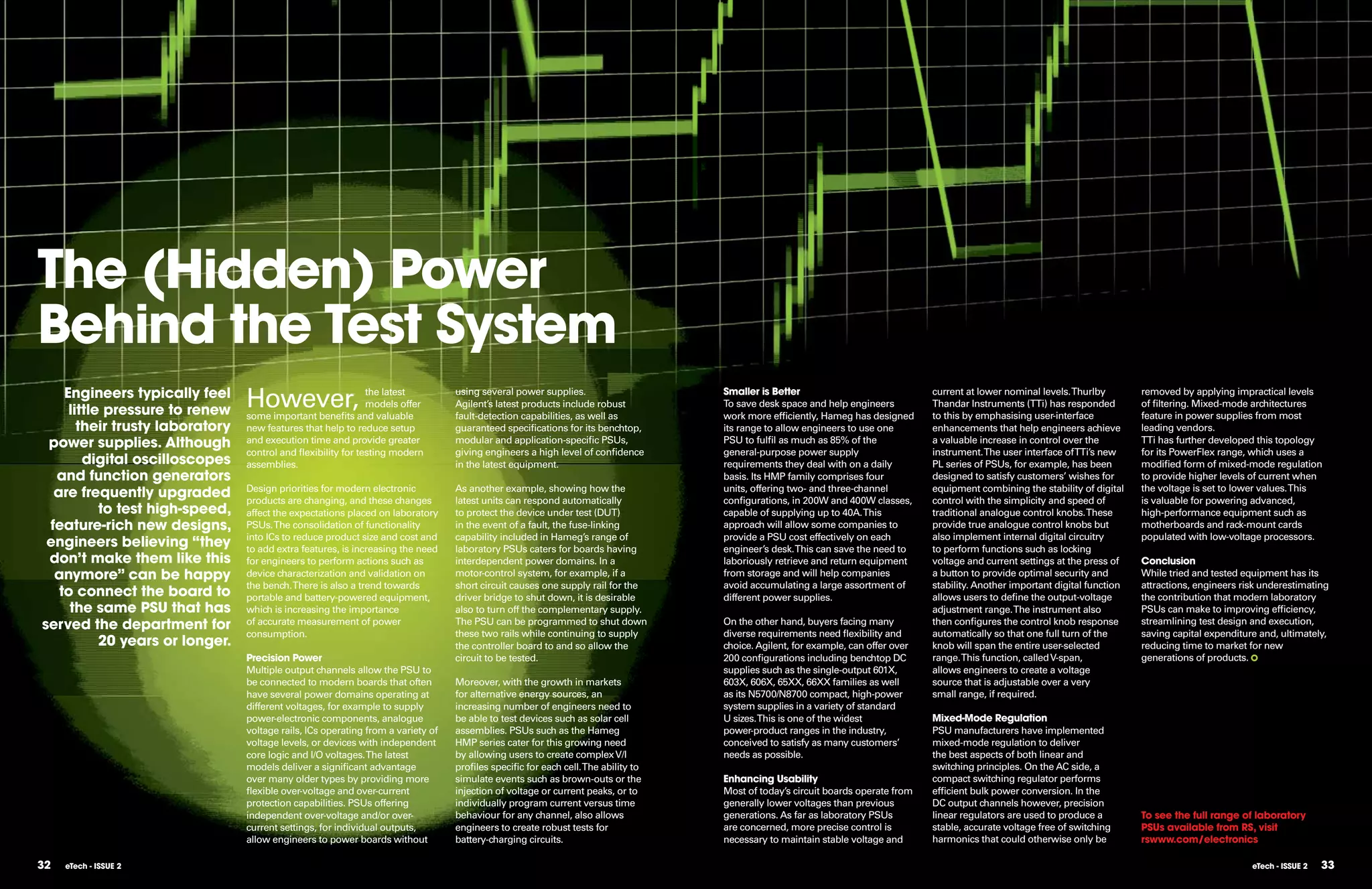 The (Hidden) Power
Behind the Test System
    Engineers typically feel
     little pressure to renew
                                 However,                     the latest
                                                              models offer
                                 some important benefits and valuable
                                                                                  using several power supplies.
                                                                                  Agilent’s latest products include robust
                                                                                  fault-detection capabilities, as well as
                                                                                                                                    Smaller is Better
                                                                                                                                    To save desk space and help engineers
                                                                                                                                    work more efficiently, Hameg has designed
                                                                                                                                                                                   current at lower nominal levels. Thurlby
                                                                                                                                                                                   Thandar Instruments (TTi) has responded
                                                                                                                                                                                   to this by emphasising user-interface
                                                                                                                                                                                                                                   removed by applying impractical levels
                                                                                                                                                                                                                                   of filtering. Mixed-mode architectures
                                                                                                                                                                                                                                   feature in power supplies from most
       their trusty laboratory   new features that help to reduce setup           guaranteed specifications for its benchtop,       its range to allow engineers to use one        enhancements that help engineers achieve        leading vendors.
 power supplies. Although        and execution time and provide greater           modular and application-specific PSUs,            PSU to fulfil as much as 85% of the            a valuable increase in control over the         TTi has further developed this topology
                                 control and ﬂexibility for testing modern        giving engineers a high level of confidence       general-purpose power supply                   instrument. The user interface of TTi’s new     for its PowerFlex range, which uses a
        digital oscilloscopes    assemblies.                                      in the latest equipment.                          requirements they deal with on a daily         PL series of PSUs, for example, has been        modified form of mixed-mode regulation
  and function generators                                                                                                           basis. Its HMP family comprises four           designed to satisfy customers’ wishes for       to provide higher levels of current when
  are frequently upgraded        Design priorities for modern electronic
                                 products are changing, and these changes
                                                                                  As another example, showing how the
                                                                                  latest units can respond automatically
                                                                                                                                    units, offering two- and three-channel
                                                                                                                                    configurations, in 200W and 400W classes,
                                                                                                                                                                                   equipment combining the stability of digital
                                                                                                                                                                                   control with the simplicity and speed of
                                                                                                                                                                                                                                   the voltage is set to lower values. This
                                                                                                                                                                                                                                   is valuable for powering advanced,
           to test high-speed,   affect the expectations placed on laboratory     to protect the device under test (DUT)            capable of supplying up to 40A. This           traditional analogue control knobs. These       high-performance equipment such as
 feature-rich new designs,       PSUs. The consolidation of functionality         in the event of a fault, the fuse-linking         approach will allow some companies to          provide true analogue control knobs but         motherboards and rack-mount cards
                                 into ICs to reduce product size and cost and     capability included in Hameg’s range of           provide a PSU cost effectively on each         also implement internal digital circuitry       populated with low-voltage processors.
 engineers believing “they       to add extra features, is increasing the need    laboratory PSUs caters for boards having          engineer’s desk. This can save the need to     to perform functions such as locking
 don’t make them like this       for engineers to perform actions such as         interdependent power domains. In a                laboriously retrieve and return equipment      voltage and current settings at the press of    Conclusion
  anymore” can be happy          device characterization and validation on        motor-control system, for example, if a           from storage and will help companies           a button to provide optimal security and        While tried and tested equipment has its
                                 the bench. There is also a trend towards         short circuit causes one supply rail for the      avoid accumulating a large assortment of       stability. Another important digital function   attractions, engineers risk underestimating
   to connect the board to       portable and battery-powered equipment,          driver bridge to shut down, it is desirable       different power supplies.                      allows users to define the output-voltage       the contribution that modern laboratory
     the same PSU that has       which is increasing the importance               also to turn off the complementary supply.                                                       adjustment range. The instrument also           PSUs can make to improving efficiency,
served the department for        of accurate measurement of power                 The PSU can be programmed to shut down            On the other hand, buyers facing many          then configures the control knob response       streamlining test design and execution,
                                 consumption.                                     these two rails while continuing to supply        diverse requirements need ﬂexibility and       automatically so that one full turn of the      saving capital expenditure and, ultimately,
           20 years or longer.                                                    the controller board to and so allow the          choice. Agilent, for example, can offer over   knob will span the entire user-selected         reducing time to market for new
                                 Precision Power                                  circuit to be tested.                             200 configurations including benchtop DC       range. This function, called V-span,            generations of products.
                                 Multiple output channels allow the PSU to                                                          supplies such as the single-output 601X,       allows engineers to create a voltage
                                 be connected to modern boards that often         Moreover, with the growth in markets              603X, 606X, 65XX, 66XX families as well        source that is adjustable over a very
                                 have several power domains operating at          for alternative energy sources, an                as its N5700/N8700 compact, high-power         small range, if required.
                                 different voltages, for example to supply        increasing number of engineers need to            system supplies in a variety of standard
                                 power-electronic components, analogue            be able to test devices such as solar cell        U sizes.This is one of the widest              Mixed-Mode Regulation
                                 voltage rails, ICs operating from a variety of   assemblies. PSUs such as the Hameg                power-product ranges in the industry,          PSU manufacturers have implemented
                                 voltage levels, or devices with independent      HMP series cater for this growing need            conceived to satisfy as many customers’        mixed-mode regulation to deliver
                                 core logic and I/O voltages. The latest          by allowing users to create complex V/I           needs as possible.                             the best aspects of both linear and
                                 models deliver a significant advantage           profiles specific for each cell. The ability to                                                  switching principles. On the AC side, a
                                 over many older types by providing more          simulate events such as brown-outs or the         Enhancing Usability                            compact switching regulator performs
                                 ﬂexible over-voltage and over-current            injection of voltage or current peaks, or to      Most of today’s circuit boards operate from    efficient bulk power conversion. In the
                                 protection capabilities. PSUs offering           individually program current versus time          generally lower voltages than previous         DC output channels however, precision
                                 independent over-voltage and/or over-            behaviour for any channel, also allows            generations. As far as laboratory PSUs         linear regulators are used to produce a         To see the full range of laboratory
                                 current settings, for individual outputs,        engineers to create robust tests for              are concerned, more precise control is         stable, accurate voltage free of switching      PSUs available from RS, visit
                                 allow engineers to power boards without          battery-charging circuits.                        necessary to maintain stable voltage and       harmonics that could otherwise only be          rswww.com/electronics

32   eTech - ISSUE 2                                                                                                                                                                                                                                        eTech - ISSUE 2   33
 