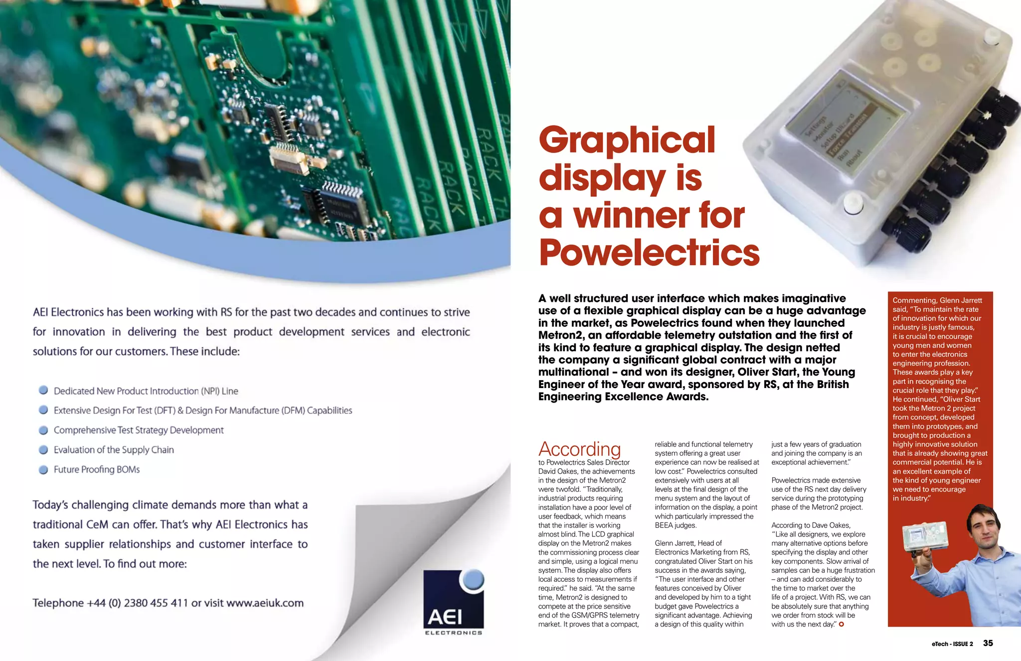 Graphical
display is
a winner for
Powelectrics
A well structured user interface which makes imaginative                                                       Commenting, Glenn Jarrett
use of a ﬂexible graphical display can be a huge advantage                                                     said, “To maintain the rate
                                                                                                               of innovation for which our
in the market, as Powelectrics found when they launched                                                        industry is justly famous,
Metron2, an affordable telemetry outstation and the first of                                                   it is crucial to encourage
its kind to feature a graphical display. The design netted                                                     young men and women
                                                                                                               to enter the electronics
the company a significant global contract with a major                                                         engineering profession.
multinational – and won its designer, Oliver Start, the Young                                                  These awards play a key
                                                                                                               part in recognising the
Engineer of the Year award, sponsored by RS, at the British                                                    crucial role that they play.
                                                                                                                                          ”
Engineering Excellence Awards.                                                                                 He continued, “Oliver Start
                                                                                                               took the Metron 2 project
                                                                                                               from concept, developed
                                                                                                               them into prototypes, and
                                                                                                               brought to production a

According
to Powelectrics Sales Director
                                    reliable and functional telemetry
                                    system offering a great user
                                    experience can now be realised at
                                                                          just a few years of graduation
                                                                          and joining the company is an
                                                                          exceptional achievement. ”
                                                                                                               highly innovative solution
                                                                                                               that is already showing great
                                                                                                               commercial potential. He is
David Oakes, the achievements       low cost. Powelectrics consulted
                                              ”                                                                an excellent example of
in the design of the Metron2        extensively with users at all         Powelectrics made extensive          the kind of young engineer
were twofold. “Traditionally,       levels at the final design of the     use of the RS next day delivery      we need to encourage
industrial products requiring       menu system and the layout of         service during the prototyping       in industry. ”
installation have a poor level of   information on the display, a point   phase of the Metron2 project.
user feedback, which means          which particularly impressed the
that the installer is working       BEEA judges.                          According to Dave Oakes,
almost blind. The LCD graphical                                           “Like all designers, we explore
display on the Metron2 makes        Glenn Jarrett, Head of                many alternative options before
the commissioning process clear     Electronics Marketing from RS,        specifying the display and other
and simple, using a logical menu    congratulated Oliver Start on his     key components. Slow arrival of
system. The display also offers     success in the awards saying,         samples can be a huge frustration
local access to measurements if     “The user interface and other         – and can add considerably to
required. he said. “ the same
          ”           At            features conceived by Oliver          the time to market over the
time, Metron2 is designed to        and developed by him to a tight       life of a project. With RS, we can
compete at the price sensitive      budget gave Powelectrics a            be absolutely sure that anything
end of the GSM/GPRS telemetry       significant advantage. Achieving      we order from stock will be
market. It proves that a compact,   a design of this quality within       with us the next day.  ”

                                                                                                                          eTech - ISSUE 2   35
 