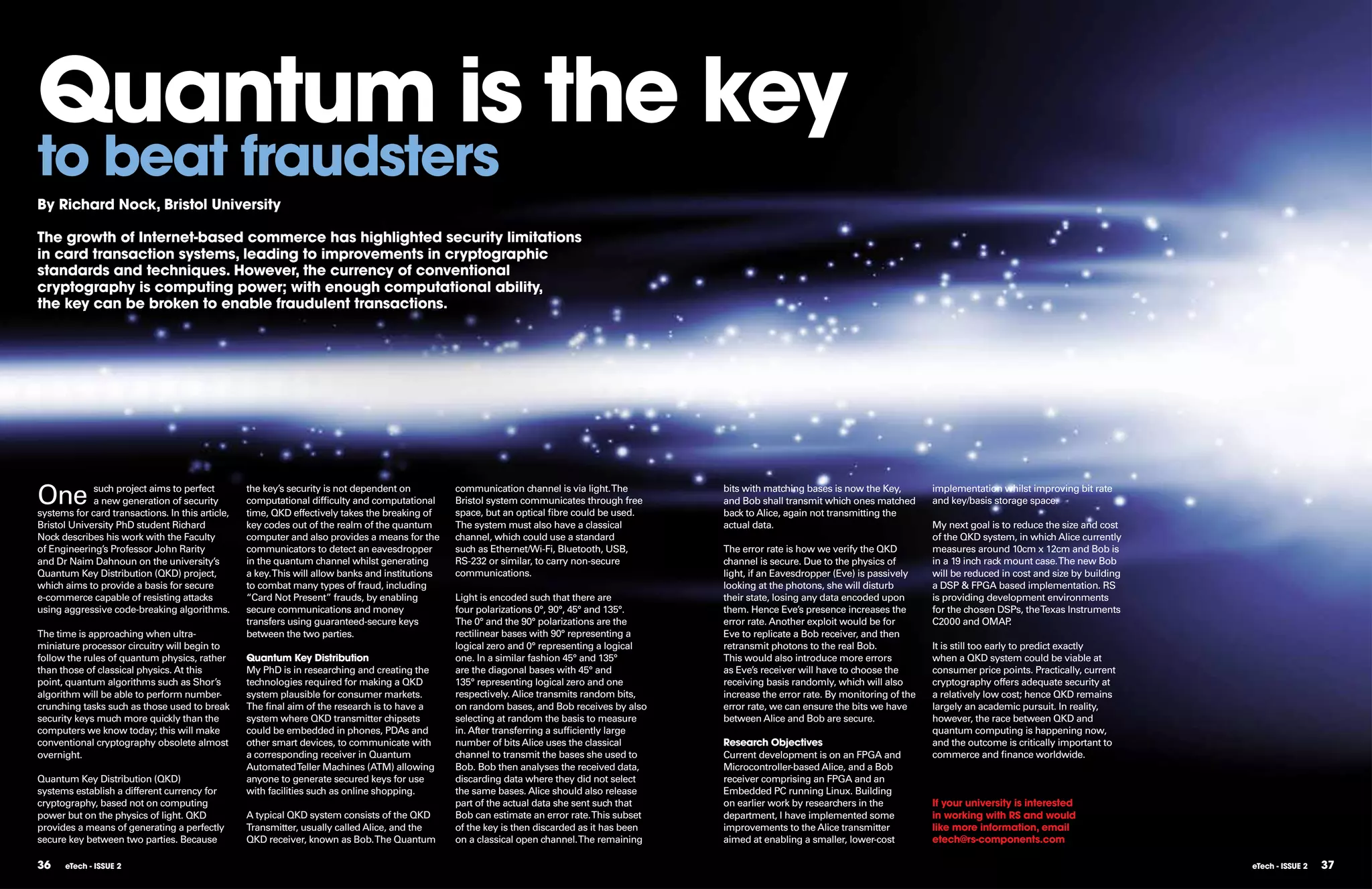 Quantum is the key
to beat fraudsters
By Richard nock, Bristol University

The growth of Internet-based commerce has highlighted security limitations
in card transaction systems, leading to improvements in cryptographic
standards and techniques. However, the currency of conventional
cryptography is computing power; with enough computational ability,
the key can be broken to enable fraudulent transactions.




One          such project aims to perfect
             a new generation of security
systems for card transactions. In this article,
                                                  the key’s security is not dependent on
                                                  computational difficulty and computational
                                                  time, QKD effectively takes the breaking of
                                                                                                  communication channel is via light. The
                                                                                                  Bristol system communicates through free
                                                                                                  space, but an optical fibre could be used.
                                                                                                                                                bits with matching bases is now the Key,
                                                                                                                                                and Bob shall transmit which ones matched
                                                                                                                                                back to Alice, again not transmitting the
                                                                                                                                                                                                implementation whilst improving bit rate
                                                                                                                                                                                                and key/basis storage space.

Bristol University PhD student Richard            key codes out of the realm of the quantum       The system must also have a classical         actual data.                                    My next goal is to reduce the size and cost
Nock describes his work with the Faculty          computer and also provides a means for the      channel, which could use a standard                                                           of the QKD system, in which Alice currently
of Engineering’s Professor John Rarity            communicators to detect an eavesdropper         such as Ethernet/Wi-Fi, Bluetooth, USB,       The error rate is how we verify the QKD         measures around 10cm x 12cm and Bob is
and Dr Naim Dahnoun on the university’s           in the quantum channel whilst generating        RS-232 or similar, to carry non-secure        channel is secure. Due to the physics of        in a 19 inch rack mount case. The new Bob
Quantum Key Distribution (QKD) project,           a key. This will allow banks and institutions   communications.                               light, if an Eavesdropper (Eve) is passively    will be reduced in cost and size by building
which aims to provide a basis for secure          to combat many types of fraud, including                                                      looking at the photons, she will disturb        a DSP & FPGA based implementation. RS
e-commerce capable of resisting attacks           “Card Not Present” frauds, by enabling          Light is encoded such that there are          their state, losing any data encoded upon       is providing development environments
using aggressive code-breaking algorithms.        secure communications and money                 four polarizations 0°, 90°, 45° and 135°.     them. Hence Eve’s presence increases the        for the chosen DSPs, the Texas Instruments
                                                  transfers using guaranteed-secure keys          The 0° and the 90° polarizations are the      error rate. Another exploit would be for        C2000 and OMAP     .
The time is approaching when ultra-               between the two parties.                        rectilinear bases with 90° representing a     Eve to replicate a Bob receiver, and then
miniature processor circuitry will begin to                                                       logical zero and 0° representing a logical    retransmit photons to the real Bob.             It is still too early to predict exactly
follow the rules of quantum physics, rather       Quantum Key Distribution                        one. In a similar fashion 45° and 135°        This would also introduce more errors           when a QKD system could be viable at
than those of classical physics. At this          My PhD is in researching and creating the       are the diagonal bases with 45° and           as Eve’s receiver will have to choose the       consumer price points. Practically, current
point, quantum algorithms such as Shor’s          technologies required for making a QKD          135° representing logical zero and one        receiving basis randomly, which will also       cryptography offers adequate security at
algorithm will be able to perform number-         system plausible for consumer markets.          respectively. Alice transmits random bits,    increase the error rate. By monitoring of the   a relatively low cost; hence QKD remains
crunching tasks such as those used to break       The final aim of the research is to have a      on random bases, and Bob receives by also     error rate, we can ensure the bits we have      largely an academic pursuit. In reality,
security keys much more quickly than the          system where QKD transmitter chipsets           selecting at random the basis to measure      between Alice and Bob are secure.               however, the race between QKD and
computers we know today; this will make           could be embedded in phones, PDAs and           in. After transferring a sufficiently large                                                   quantum computing is happening now,
conventional cryptography obsolete almost         other smart devices, to communicate with        number of bits Alice uses the classical       Research Objectives                             and the outcome is critically important to
overnight.                                        a corresponding receiver in Quantum             channel to transmit the bases she used to     Current development is on an FPGA and           commerce and finance worldwide.
                                                  Automated Teller Machines (ATM) allowing        Bob. Bob then analyses the received data,     Microcontroller-based Alice, and a Bob
Quantum Key Distribution (QKD)                    anyone to generate secured keys for use         discarding data where they did not select     receiver comprising an FPGA and an
systems establish a different currency for        with facilities such as online shopping.        the same bases. Alice should also release     Embedded PC running Linux. Building
cryptography, based not on computing                                                              part of the actual data she sent such that    on earlier work by researchers in the           If your university is interested
power but on the physics of light. QKD            A typical QKD system consists of the QKD        Bob can estimate an error rate. This subset   department, I have implemented some             in working with RS and would
provides a means of generating a perfectly        Transmitter, usually called Alice, and the      of the key is then discarded as it has been   improvements to the Alice transmitter           like more information, email
secure key between two parties. Because           QKD receiver, known as Bob. The Quantum         on a classical open channel. The remaining    aimed at enabling a smaller, lower-cost         etech@rs-components.com

36    eTech - ISSUE 2                                                                                                                                                                                                                          eTech - ISSUE 2   37
 
