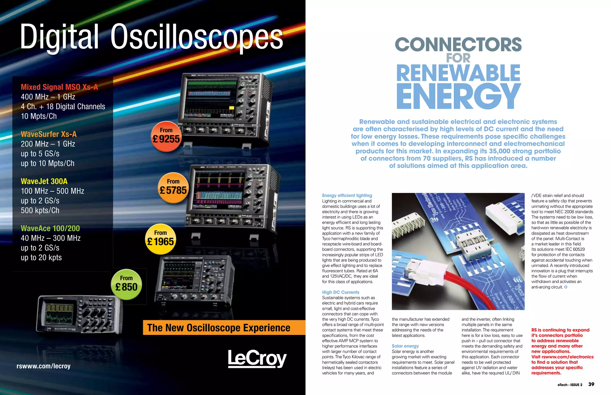 Digital Oscilloscopes                                                                                           COnnECTORS
                                                                                                                                           FOR
                                                                                                                REnEWABlE
                                                                                                                EnERGY
 Mixed Signal MSO Xs-A
 400 MHz – 1 GHz
 4 Ch. + 18 Digital Channels
 10 Mpts/Ch
                                                                                            Renewable and sustainable electrical and electronic systems
                                         From                                             are often characterised by high levels of DC current and the need
 WaveSurfer Xs-A                                                                         for low energy losses. These requirements pose specific challenges
 200 MHz – 1 GHz
                                        £ 9255                                           when it comes to developing interconnect and electromechanical
 up to 5 GS/s                                                                              products for this market. In expanding its 35,000 strong portfolio
                                                                                             of connectors from 70 suppliers, RS has introduced a number
 up to 10 Mpts/Ch                                                                                    of solutions aimed at this application area.

 WaveJet 300A                                  From
 100 MHz – 500 MHz                       £ 5785                          Energy efficient lighting                                                                                       / VDE strain relief and should
 up to 2 GS/s                                                            Lighting in commercial and                                                                                      feature a safety clip that prevents
                                                                         domestic buildings uses a lot of                                                                                unmating without the appropriate
 500 kpts/Ch                                                             electricity and there is growing                                                                                tool to meet NEC 2008 standards.
                                                                         interest in using LEDs as an                                                                                    The systems need to be low loss,
                                                                         energy efficient and long lasting                                                                               so that as little as possible of the
 WaveAce 100/200                        From
                                                                         light source. RS is supporting this
                                                                         application with a new family of
                                                                                                                                                                                         hard-won renewable electricity is
                                                                                                                                                                                         dissipated as heat downstream
 40 MHz – 300 MHz
                                       £ 1965                            Tyco hermaphroditic blade and
                                                                         receptacle wire-board and board-
                                                                                                                                                                                         of the panel. Multi-Contact is
                                                                                                                                                                                         a market leader in this field.
 up to 2 GS/s                                                            board connectors, supporting the                                                                                Its solutions meet IEC 60529
                                                                         increasingly popular strips of LED                                                                              for protection of the contacts
 up to 20 kpts                                                           lights that are being produced to                                                                               against accidental touching when
                                                                         give effect lighting and to replace                                                                             unmated. A recently introduced
                                                                         fluorescent tubes. Rated at 6A                                                                                  innovation is a plug that interrupts
                                                                         and 125VAC/DC, they are ideal                                                                                   the flow of current when
                                From                                     for this class of applications.                                                                                 withdrawn and activates an
                               £ 850                                     High DC Currents
                                                                                                                                                                                         anti-arcing circuit.

                                                                         Sustainable systems such as
                                                                         electric and hybrid cars require
                                                                         small, light and cost-effective
                                                                         connectors that can cope with
                                                                         the very high DC currents. Tyco       the manufacturer has extended       and the inverter, often linking

                                       The New Oscilloscope Experience   offers a broad range of multi-point   the range with new versions         multiple panels in the same
                                                                         contact systems that meet these       addressing the needs of the         installation. The requirement         RS is continuing to expand
                                                                         specifications, from the cost         latest applications.                here is for a low loss, easy to use   it’s connectors portfolio
                                                                         effective AMP MCP system to                                               push in – pull out connector that     to address renewable
                                                                         higher performance interfaces         Solar energy                        meets the demanding safety and        energy and many other
                                                                         with larger number of contact         Solar energy is another             environmental requirements of         new applications.
                                                                         points. The Tyco Kilovac range of     growing market with exacting        this application. Each connector      Visit rswww.com/electronics
                                                                         hermetically sealed contactors        requirements to meet. Solar panel   needs to be well protected            to find a solution that
rswww.com/lecroy                                                         (relays) has been used in electric    installations feature a series of   against UV radiation and water        addresses your specific
                                                                         vehicles for many years, and          connectors between the module       alike, have the required UL/ DIN      requirements.

                                                                                                                                                                                                        eTech - ISSUE 2   39
 