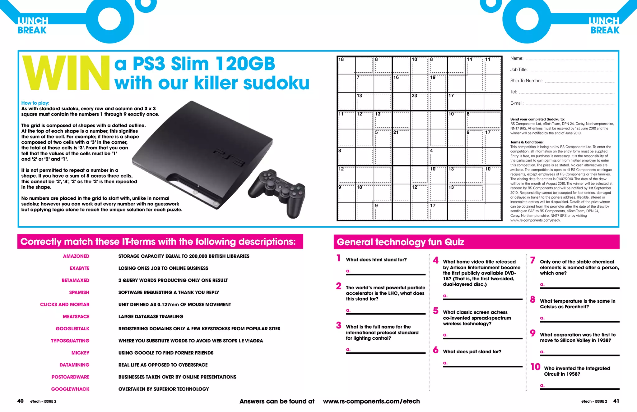 lUnCH                                                                                                                                                                                                                                                              lUnCH
BREAK                                                                                                                                                                                                                                                               BREAK




 WIn
                                                                                                                            Daily No. 1478                                                            Easier


                                             a PS3 Slim 120GB                                                                18               8                   10       8                    14   11         Name:

                                                                                                                                                                                                                Job Title:


                                             with our killer sudoku
                                                                                                                                       7                 16                19
                                                                                                                                                                                                                Ship-To-Number:

                                                                                                                                                                                                                Tel:
                                                                                                                                       13                         23                    17
 How to play:                                                                                                                                                                                                   E-mail:
 As with standard sudoku, every row and column and 3 x 3
 square must contain the numbers 1 through 9 exactly once.                                                                   11        12     13                                        10      8
                                                                                                                                                                                                                Send your completed Sudoku to:
                                                                                                                                                                                                                RS Components Ltd, eTech Team, DPN 24, Corby, Northamptonshire,
 The grid is composed of shapes with a dotted outline.
                                                                                                                                                                                                                NN17 9RS. All entries must be received by 1st June 2010 and the
 At the top of each shape is a number, this signifies                                                                                         5          21                                     9    17         winner will be notified by the end of June 2010.
 the sum of the cell. For example; if there is a shape
 composed of two cells with a ‘3’ in the corner,                                                                                                                                                                Terms & Conditions:
 the total of those cells is ‘3’. From that you can                                                                                                                                                             This competition is being run by RS Components Ltd. To enter the
                                                                                                                             8                                             4                                    competition, all information on the entry form must be supplied.
 tell that the values of the cells must be ‘1’                                                                                                                                                                  Entry is free, no purchase is necessary. It is the responsibility of
 and ‘2’ or ‘2’ and ‘1’.                                                                                                                                                                                        the participant to gain permission from his/her employer to enter
                                                                                                                                                                                                                this competition. The prize is as stated. No cash alternatives are
 It is not permitted to repeat a number in a                                                                                 12                                            10           13           10         available. The competition is open to all RS Components catalogue
                                                                                                                                                                                                                recipients, except employees of RS Components or their families.
 shape. If you have a sum of 8 across three cells,
                                                                                                                                                                                                                The closing date for entries is 01/07/2010. The date of the draw
 this cannot be ‘2’, ‘4’, ‘2’ as the ‘2’ is then repeated                                                                                                                                                       will be in the month of August 2010. The winner will be selected at
 in the shape.                                                                                                               9         18                         12                    13                      random by RS Components and will be notified by 1st September
                                                                                                                                                                                                                2010. Responsibility cannot be accepted for lost entries, damaged
 no numbers are placed in the grid to start with, unlike in normal                                                                                                                                              or delayed in transit to the porters address. Illegible, altered or
                                                                                                                                                                                                                incomplete entries will be disqualified. Details of the prize winner
 sudoku; however you can work out every number with no guesswork                                                                              9                            17                                   can be obtained from the promoter after the date of the draw by
 but applying logic alone to reach the unique solution for each puzzle.                                                                                                                                         sending an SAE to RS Components, eTech Team, DPN 24,
                                                                                                                                                                                                                Corby, Northamptonshire, NN17 9RS or by visiting
                                                                                                                                                                                                                www.rs-components.com/etech.

                                                                                                                                                   Copyright (c) 2009, killersudokuonline.com


Correctly match these IT-terms with the following descriptions:                                                             General technology fun Quiz
                        AMAZOnED               STORAGE CAPACITY EQUAl TO 200,000 BRITISH lIBRARIES
                                                                                                                            1     What does html stand for?                    4   What home video title released            7     Only one of the stable chemical
                          EXABYTE              lOSInG OnES JOB TO OnlInE BUSInESS                                                                                                  by Artisan Entertainment became                 elements is named after a person,
                                                                                                                                  a.                                               the first publicly available DVD-               which one?
                       BETAMAXED               2 QUERY WORDS PRODUCInG OnlY OnE RESUlT                                                                                             18? (That is, the first two-sided,
                                                                                                                            2     The world’s most powerful particle
                                                                                                                                                                                   dual-layered disc.)                             a.
                          SPAMISH              SOFTWARE REQUESTInG A THAnK YOU REPlY                                              accelerator is the lHC, what does                a.
          ClICKS AnD MORTAR                    UnIT DEFInED AS 0.127mm OF MOUSE MOVEMEnT
                                                                                                                                  this stand for?                                                                            8     What temperature is the same in
                                                                                                                                                                                                                                   Celsius as Farenheit?

                        MEATSPACE              lARGE DATABASE TRAWlInG
                                                                                                                                  a.                                           5   What classic screen actress
                                                                                                                                                                                   co-invented spread-spectrum                     a.

                   GOOGlESTAlK                 REGISTERInG DOMAInS OnlY A FEW KEYSTROKES FROM POPUlAR SITES                 3     What is the full name for the
                                                                                                                                                                                   wireless technology?
                                                                                                                                  international protocol standard
                                                                                                                                  for lighting control?
                                                                                                                                                                                   a.                                        9     What corporation was the first to
                TYPOSQUATTInG                  WHERE YOU SUBSTIUTE WORDS TO AVOID WEB STOPS I.E V!AGRA                                                                                                                             move to Silicon Valley in 1938?

                          MICKEY               USInG GOOGlE TO FInD FORMER FRIEnDS
                                                                                                                                  a.                                           6   What does pdf stand for?                        a.

                                                                                                                                                                                   a.
                       DATAMInInG              REAl lIFE AS OPPOSED TO CYBERSPACE
                                                                                                                                                                                                                             10       Who invented the Integrated
                                                                                                                                                                                                                                      Circuit in 1958?
                 POSTCARDWARE                  BUSInESSES TAKEn OVER BY OnlInE PRESEnTATIOnS
                                                                                                                                                                                                                                   a.
                 GOOGlEWHACK                   OVERTAKEn BY SUPERIOR TECHnOlOGY

40   eTech - ISSUE 2                                                                           Answers can be found at   www.rs-components.com/etech                                                                                                           eTech - ISSUE 2         41
 