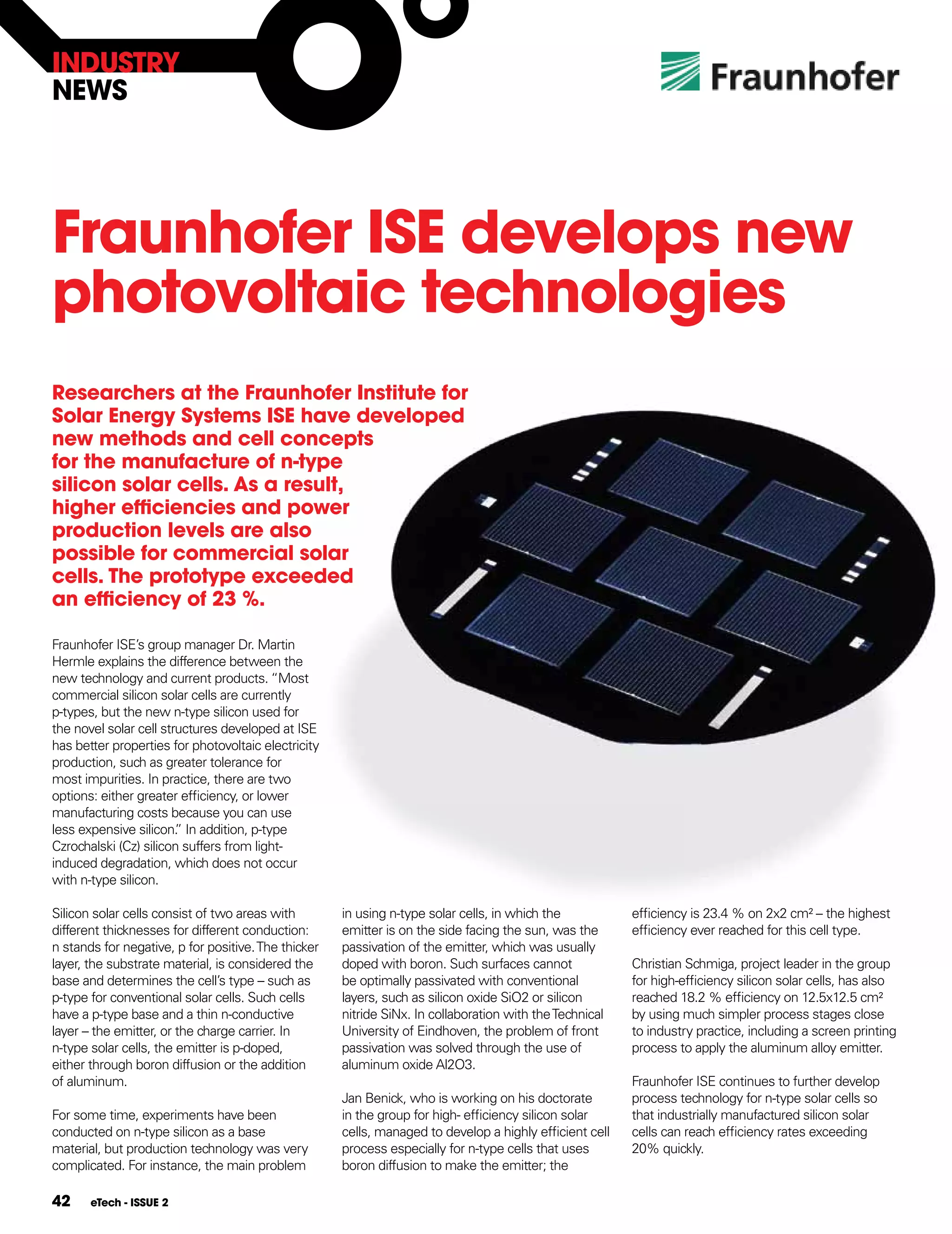InDUSTRY
nEWS




Fraunhofer ISE develops new
photovoltaic technologies
Researchers at the Fraunhofer Institute for
Solar Energy Systems ISE have developed
new methods and cell concepts
for the manufacture of n-type
silicon solar cells. As a result,
higher efficiencies and power
production levels are also
possible for commercial solar
cells. The prototype exceeded
an efficiency of 23 %.

Fraunhofer ISE’s group manager Dr. Martin
Hermle explains the difference between the
new technology and current products. “Most
commercial silicon solar cells are currently
p-types, but the new n-type silicon used for
the novel solar cell structures developed at ISE
has better properties for photovoltaic electricity
production, such as greater tolerance for
most impurities. In practice, there are two
options: either greater efficiency, or lower
manufacturing costs because you can use
less expensive silicon. In addition, p-type
                        ”
Czrochalski (Cz) silicon suffers from light-
induced degradation, which does not occur
with n-type silicon.

Silicon solar cells consist of two areas with        in using n-type solar cells, in which the           efficiency is 23.4 % on 2x2 cm² – the highest
different thicknesses for different conduction:      emitter is on the side facing the sun, was the      efficiency ever reached for this cell type.
n stands for negative, p for positive. The thicker   passivation of the emitter, which was usually
layer, the substrate material, is considered the     doped with boron. Such surfaces cannot              Christian Schmiga, project leader in the group
base and determines the cell’s type – such as        be optimally passivated with conventional           for high-efficiency silicon solar cells, has also
p-type for conventional solar cells. Such cells      layers, such as silicon oxide SiO2 or silicon       reached 18.2 % efficiency on 12.5x12.5 cm²
have a p-type base and a thin n-conductive           nitride SiNx. In collaboration with the Technical   by using much simpler process stages close
layer – the emitter, or the charge carrier. In       University of Eindhoven, the problem of front       to industry practice, including a screen printing
n-type solar cells, the emitter is p-doped,          passivation was solved through the use of           process to apply the aluminum alloy emitter.
either through boron diffusion or the addition       aluminum oxide Al2O3.
of aluminum.                                                                                             Fraunhofer ISE continues to further develop
                                                     Jan Benick, who is working on his doctorate         process technology for n-type solar cells so
For some time, experiments have been                 in the group for high- efficiency silicon solar     that industrially manufactured silicon solar
conducted on n-type silicon as a base                cells, managed to develop a highly efficient cell   cells can reach efficiency rates exceeding
material, but production technology was very         process especially for n-type cells that uses       20% quickly.
complicated. For instance, the main problem          boron diffusion to make the emitter; the

42     eTech - ISSUE 2
 