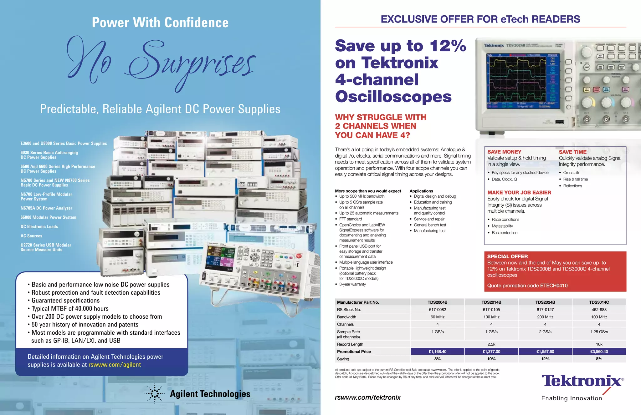 Power With Confidence                                         ExclusivE OffEr fOr eTech rEadErs



                      No Surprises                           Save up to 12%
                                                             on Tektronix
                                                             4-channel
                                                             Oscilloscopes
         Predictable, Reliable Agilent DC Power Supplies
                                                             WHY STRUGGLE WITH
                                                             2 CHANNELS WHEN
                                                             YOU CAN HAVE 4?
E3600 and U8000 Series Basic Power Supplies
                                                             There’s a lot going in today’s embedded systems: Analogue &                                                                  SAVE MONEY                             SAVE TIME
6030 Series Basic Autoranging
DC Power Supplies                                            digital i/o, clocks, serial communications and more. Signal timing                                                           Validate setup & hold timing           Quickly validate analog Signal
                                                             needs to meet specification across all of them to validate system                                                            in a single view.                      Integrity performance.
6500 And 6600 Series High Performance                        operation and performance. With four scope channels you can
DC Power Supplies                                                                                                                                                                         • Key specs for any clocked device     • Crosstalk
                                                             easily correlate critical signal timing across your designs.
N5700 Series and NEW N8700 Series                                                                                                                                                         • Data, Clock, Q                       • Rise & fall time
Basic DC Power Supplies                                                                                                                                                                                                          • Reflections
                                                             More scope than you would expect                             applications                                                    MAKE YOUR JOB EASIER
N6700 Low-Profile Modular                                    • Up to 500 MHz bandwidth                                    • Digital design and debug
Power System                                                                                                                                                                              Easily check for digital Signal
                                                             • Up to 5 GS/s sample rate                                   • Education and training
                                                                                                                                                                                          Integrity (SI) issues across
N6705A DC Power Analyzer                                       on all channels                                            • Manufacturing test
                                                             • Up to 25 automatic measurements                              and quality control                                           multiple channels.
66000 Modular Power System                                   • FFT standard                                               • Service and repair                                            • Race conditions
DC Electronic Loads                                          • OpenChoice and LabVIEW                                     • General bench test                                            • Metastability
                                                               SignalExpress software for                                 • Manufacturing test                                            • Bus contention
AC Sources                                                     documenting and analysing
                                                               measurement results
U2720 Series USB Modular                                     • Front panel USB port for
Source Measure Units                                           easy storage and transfer
                                                               of measurement data                                                                                                        SPECIAL OFFER
                                                             • Multiple language user interface                                                                                           Between now and the end of May you can save up to
                                                             • Portable, lightweight design                                                                                               12% on Tektronix TDS2000B and TDS3000C 4-channel
                                                               (optional battery pack
                                                                                                                                                                                          oscilloscopes.
                                                               for TDS3000C models)
   • Basic and performance low noise DC power supplies       • 3-year warranty                                                                                                            Quote promotion code ETECH0410
   • Robust protection and fault detection capabilities
   • Guaranteed specifications                                Manufacturer Part No.                                                      Tds2004B                                    Tds2014B                       Tds2024B                          Tds3014c
   • Typical MTBF of 40,000 hours                             RS Stock No.                                                                617-0082                                    617-0105                       617-0127                          462-988
   • Over 200 DC power supply models to choose from           Bandwidth                                                                    60 MHz                                      100 MHz                       200 MHz                          100 MHz

   • 50 year history of innovation and patents                Channels                                                                          4                                           4                            4                               4

   • Most models are programmable with standard interfaces    Sample Rate                                                                   1 GS/s                                      1 GS/s                        2 GS/s                          1.25 GS/s
                                                              (all channels)
     such as GP-IB, LAN/LXI, and USB                          Record Length                                                                                                               2.5k                                                          10k
                                                              Promotional Price                                                           £1,168.40                                   £1,377.00                      £1,557.60                        £3,560.40
   Detailed information on Agilent Technologies power         Saving                                                                          8%                                          10%                          12%                               8%
   supplies is available at rswww.com/agilent
                                                             All products sold are subject to the current RS Conditions of Sale set out at rswww.com. The offer is applied at the point of goods
                                                             despatch, if goods are despatched outside of the validity date of the offer then the promotional offer will not be applied to the order.
                                                             Offer ends 31 May 2010. Prices may be changed by RS at any time, and exclude VAT which will be charged at the current rate.




                                                             rswww.com/tektronix
 