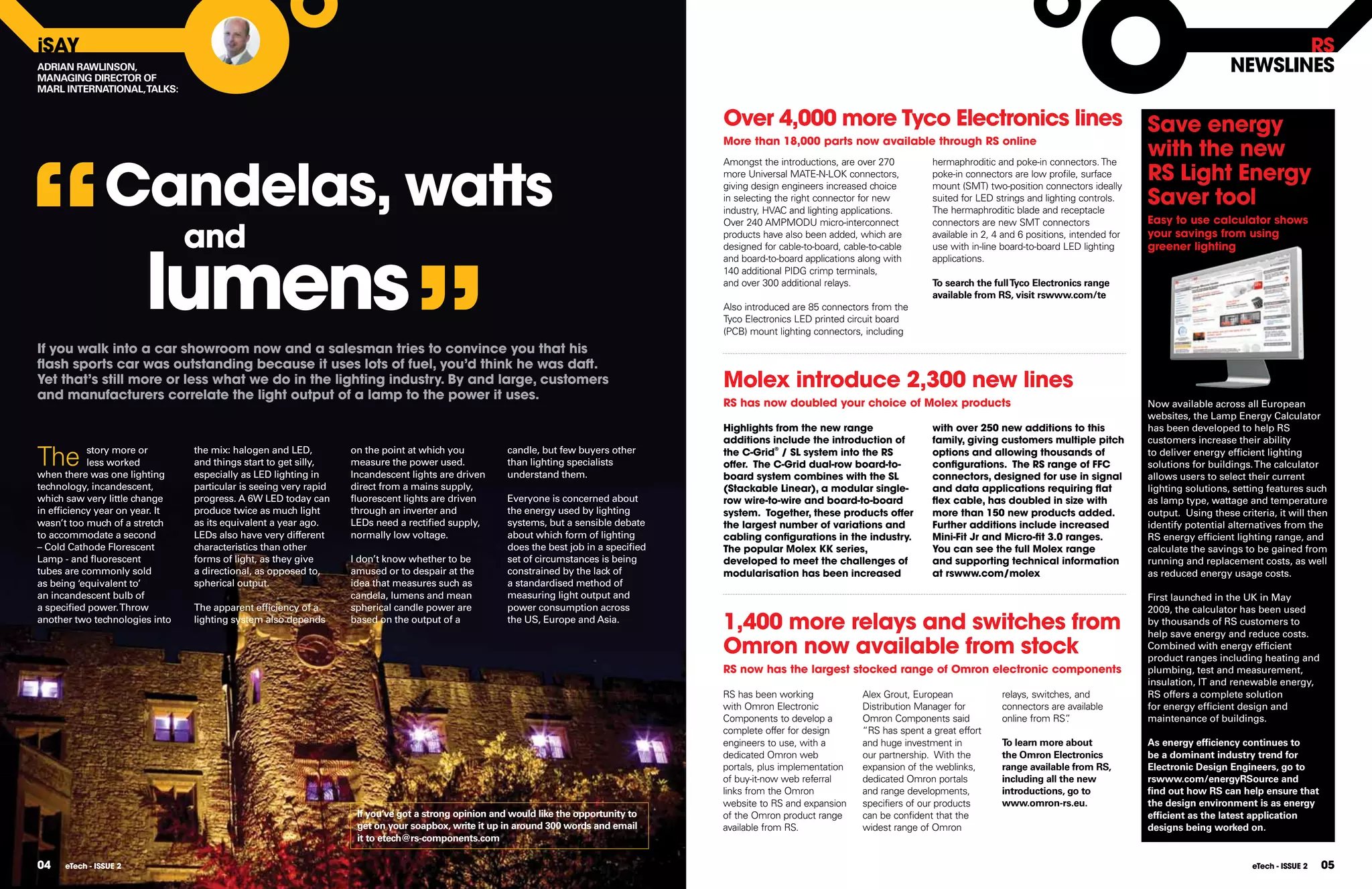iSAY                                                                                                                                                                                                                                                                  RS
ADRIAN RAWLINSON,
MANAGING DIRECTOR OF
                                                                                                                                                                                                                                                               nEWSlInES
MARL INTERNATIONAL, TALKS:


                                                                                                                                         Over 4,000 more Tyco Electronics lines                                                             Save energy




“
                                                                                                                                                                                                                                            with the new
                                                                                                                                         More than 18,000 parts now available through RS online




                Candelas, watts
                                                                                                                                         Amongst the introductions, are over 270          hermaphroditic and poke-in connectors. The
                                                                                                                                         more Universal MATE-N-LOK connectors,
                                                                                                                                         giving design engineers increased choice
                                                                                                                                                                                          poke-in connectors are low profile, surface
                                                                                                                                                                                          mount (SMT) two-position connectors ideally
                                                                                                                                                                                                                                            RS light Energy
                                                                                                                                         in selecting the right connector for new
                                                                                                                                         industry, HVAC and lighting applications.
                                                                                                                                                                                          suited for LED strings and lighting controls.
                                                                                                                                                                                          The hermaphroditic blade and receptacle
                                                                                                                                                                                                                                            Saver tool
                                                                                                                                                                                                                                            Easy to use calculator shows

                                 and
                                                                                                                                         Over 240 AMPMODU micro-interconnect              connectors are new SMT connectors
                                                                                                                                                                                                                                            your savings from using




                                                                                ”
                                                                                                                                         products have also been added, which are         available in 2, 4 and 6 positions, intended for




                        lumens
                                                                                                                                         designed for cable-to-board, cable-to-cable      use with in-line board-to-board LED lighting      greener lighting
                                                                                                                                         and board-to-board applications along with       applications.
                                                                                                                                         140 additional PIDG crimp terminals,
                                                                                                                                         and over 300 additional relays.                  To search the full Tyco Electronics range
                                                                                                                                                                                          available from RS, visit rswww.com/te
                                                                                                                                         Also introduced are 85 connectors from the
                                                                                                                                         Tyco Electronics LED printed circuit board
                                                                                                                                         (PCB) mount lighting connectors, including
If you walk into a car showroom now and a salesman tries to convince you that his
ﬂash sports car was outstanding because it uses lots of fuel, you’d think he was daft.
Yet that’s still more or less what we do in the lighting industry. By and large, customers                                               Molex introduce 2,300 new lines
and manufacturers correlate the light output of a lamp to the power it uses.
                                                                                                                                         RS has now doubled your choice of Molex products                                                   Now available across all European
                                                                                                                                                                                                                                            websites, the Lamp Energy Calculator
                                                                                                                                         Highlights from the new range                    with over 250 new additions to this               has been developed to help RS
                                                                                                                                         additions include the introduction of            family, giving customers multiple pitch           customers increase their ability

The         story more or
            less worked
when there was one lighting
                                 the mix: halogen and LED,
                                 and things start to get silly,
                                 especially as LED lighting in
                                                                   on the point at which you
                                                                   measure the power used.
                                                                   Incandescent lights are driven
                                                                                                      candle, but few buyers other
                                                                                                      than lighting specialists
                                                                                                      understand them.
                                                                                                                                         the C-Grid® / Sl system into the RS
                                                                                                                                         offer. The C-Grid dual-row board-to-
                                                                                                                                                                                          options and allowing thousands of
                                                                                                                                                                                          configurations. The RS range of FFC
                                                                                                                                                                                                                                            to deliver energy efficient lighting
                                                                                                                                                                                                                                            solutions for buildings. The calculator
                                                                                                                                         board system combines with the Sl                connectors, designed for use in signal            allows users to select their current
technology, incandescent,        particular is seeing very rapid   direct from a mains supply,                                           (Stackable linear), a modular single-            and data applications requiring ﬂat               lighting solutions, setting features such
which saw very little change     progress. A 6W LED today can      ﬂuorescent lights are driven       Everyone is concerned about        row wire-to-wire and board-to-board              ﬂex cable, has doubled in size with               as lamp type, wattage and temperature
in efficiency year on year. It   produce twice as much light       through an inverter and            the energy used by lighting        system. Together, these products offer           more than 150 new products added.                 output. Using these criteria, it will then
wasn’t too much of a stretch     as its equivalent a year ago.     LEDs need a rectified supply,      systems, but a sensible debate     the largest number of variations and             Further additions include increased               identify potential alternatives from the
to accommodate a second          LEDs also have very different     normally low voltage.              about which form of lighting       cabling configurations in the industry.          Mini-Fit Jr and Micro-fit 3.0 ranges.             RS energy efficient lighting range, and
– Cold Cathode Florescent        characteristics than other                                           does the best job in a specified   The popular Molex KK series,                     You can see the full Molex range                  calculate the savings to be gained from
Lamp - and ﬂuorescent            forms of light, as they give      I don’t know whether to be         set of circumstances is being      developed to meet the challenges of              and supporting technical information              running and replacement costs, as well
tubes are commonly sold          a directional, as opposed to,     amused or to despair at the        constrained by the lack of         modularisation has been increased                at rswww.com/molex                                as reduced energy usage costs.
as being ‘equivalent to’         spherical output.                 idea that measures such as         a standardised method of
an incandescent bulb of                                            candela, lumens and mean           measuring light output and                                                                                                            First launched in the UK in May
a specified power. Throw         The apparent efficiency of a      spherical candle power are         power consumption across                                                                                                              2009, the calculator has been used
another two technologies into    lighting system also depends      based on the output of a           the US, Europe and Asia.
                                                                                                                                         1,400 more relays and switches from                                                                by thousands of RS customers to
                                                                                                                                                                                                                                            help save energy and reduce costs.
                                                                                                                                         Omron now available from stock                                                                     Combined with energy efficient
                                                                                                                                                                                                                                            product ranges including heating and
                                                                                                                                         RS now has the largest stocked range of Omron electronic components                                plumbing, test and measurement,
                                                                                                                                                                                                                                            insulation, IT and renewable energy,
                                                                                                                                         RS has been working              Alex Grout, European             relays, switches, and            RS offers a complete solution
                                                                                                                                         with Omron Electronic            Distribution Manager for         connectors are available         for energy efficient design and
                                                                                                                                         Components to develop a          Omron Components said            online from RS”.                 maintenance of buildings.
                                                                                                                                         complete offer for design        “RS has spent a great effort
                                                                                                                                         engineers to use, with a         and huge investment in           To learn more about              As energy efﬁciency continues to
                                                                                                                                         dedicated Omron web              our partnership. With the        the Omron Electronics            be a dominant industry trend for
                                                                                                                                         portals, plus implementation     expansion of the weblinks,       range available from RS,         Electronic Design Engineers, go to
                                                                                                                                         of buy-it-now web referral       dedicated Omron portals          including all the new            rswww.com/energyRSource and
                                                                                                                                         links from the Omron             and range developments,          introductions, go to             ﬁnd out how RS can help ensure that
                                                                                                                                         website to RS and expansion      specifiers of our products       www.omron-rs.eu.                 the design environment is as energy
                                                                    If you’ve got a strong opinion and would like the opportunity to     of the Omron product range       can be confident that the                                         efﬁcient as the latest application
                                                                    get on your soapbox, write it up in around 300 words and email       available from RS.               widest range of Omron                                             designs being worked on.
                                                                    it to etech@rs-components.com

04    eTech - ISSUE 2                                                                                                                                                                                                                                               eTech - ISSUE 2   05
 
