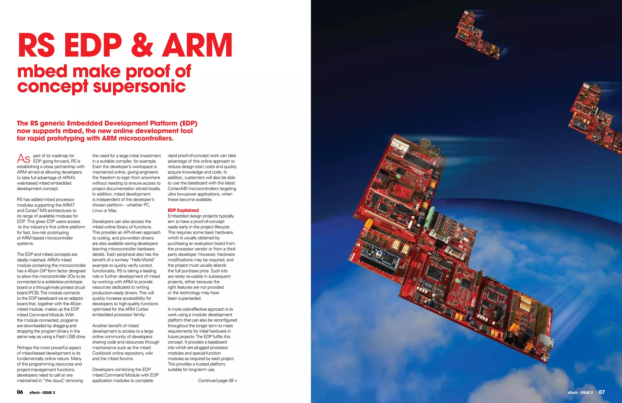 RS EDP & ARM
mbed make proof of
concept supersonic
The RS generic Embedded Development Platform (EDP)
now supports mbed, the new online development tool
for rapid prototyping with ARM microcontrollers.


As       part of its roadmap for
         EDP going forward, RS is
establishing a close partnership with
                                           the need for a large initial investment
                                           in a suitable compiler, for example.
                                           Even the developer’s workspace is
                                                                                     rapid proof-of-concept work can take
                                                                                     advantage of this online approach to
                                                                                     reduce design-start costs and quickly
ARM aimed at allowing developers           maintained online, giving engineers       acquire knowledge and code. In
to take full advantage of ARM’s            the freedom to login from anywhere        addition, customers will also be able
web-based mbed embedded                    without needing to ensure access to       to use the baseboard with the latest
development concept.                       project documentation stored locally.     Cortex-M0 microcontrollers targeting
                                           In addition, mbed development             ultra low-power applications, when
RS has added mbed processor                is independent of the developer’s         these become available.
modules supporting the ARM7                chosen platform – whether PC,
and Cortex®-M3 architectures to            Linux or Mac.                             EDP Explained
its range of available modules for                                                   Embedded design projects typically
EDP This gives EDP users access
     .                                     Developers can also access the            aim to have a proof-of-concept
 to the industry’s first online platform   mbed online library of functions.         ready early in the project lifecycle.
for fast, low-risk prototyping             This provides an API-driven approach      This requires some basic hardware,
of ARM based microcontroller               to coding, and pre-written drivers        which is usually obtained by
systems.                                   are also available saving developers      purchasing an evaluation board from
                                           learning microcontroller hardware         the processor vendor or from a third-
The EDP and mbed concepts are              details. Each peripheral also has the     party developer. However, hardware
ideally matched. ARM’s mbed                benefit of a turnkey “Hello World”        modifications may be required, and
module containing the microcontroller      example to quickly verify correct         the project must usually absorb
has a 40-pin DIP form factor designed      functionality. RS is taking a leading     the full purchase price. Such kits
to allow the microcontroller I/Os to be    role in further development of mbed       are rarely re-usable in subsequent
connected to a solderless prototype        by working with ARM to provide            projects, either because the
board or a through-hole printed circuit    resources dedicated to writing            right features are not provided
board (PCB). The module connects           production-ready drivers. This will       or the technology may have
to the EDP baseboard via an adaptor        quickly increase accessibility for        been superseded.
board that, together with the 40-pin       developers to high-quality functions
mbed module, makes up the EDP              optimised for the ARM Cortex              A more cost-effective approach is to
mbed Command Module. With                  embedded processor family.                work using a modular development
the module connected, programs                                                       platform that can also be reconfigured
are downloaded by dragging and             Another benefit of mbed                   throughout the longer term to meet
dropping the program binary in the         development is access to a large          requirements for initial hardware in
same way as using a Flash USB drive.       online community of developers            future projects. The EDP fulfils this
                                           sharing code and resources through        concept. It provides a baseboard
Perhaps the most powerful aspect           mechanisms such as the mbed               into which are plugged processor
of mbed-based development is its           Cookbook online repository, wiki          modules and special-function
fundamentally online nature. Many          and the mbed forums.                      modules as required by each project.
of the programming resources and                                                     This provides a trusted platform,
project-management functions               Developers combining the EDP              suitable for long-term use,
developers need to call on are             mbed Command Module with EDP
maintained in “the cloud” removing
                         ,                 application modules to complete                           Continued page 08 >

06     eTech - ISSUE 2                                                                                                        eTech - ISSUE 2   07
 