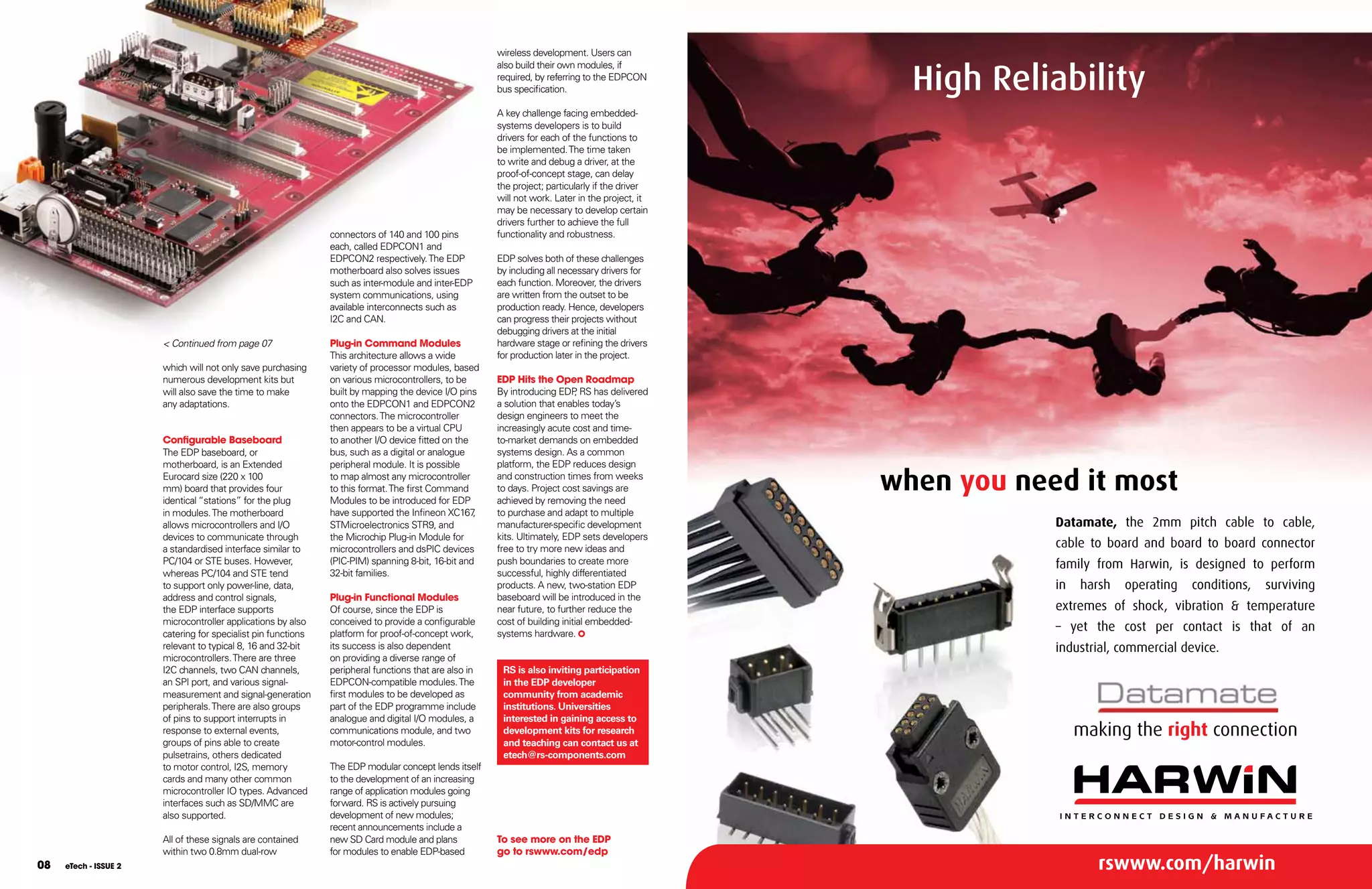 wireless development. Users can


                                                                                                                                                   High Reliability
                                                                                                       also build their own modules, if
                                                                                                       required, by referring to the EDPCON
                                                                                                       bus specification.

                                                                                                       A key challenge facing embedded-
                                                                                                       systems developers is to build
                                                                                                       drivers for each of the functions to
                                                                                                       be implemented. The time taken
                                                                                                       to write and debug a driver, at the
                                                                                                       proof-of-concept stage, can delay
                                                                                                       the project; particularly if the driver
                                                                                                       will not work. Later in the project, it
                                                                                                       may be necessary to develop certain
                                                                                                       drivers further to achieve the full
                                                               connectors of 140 and 100 pins          functionality and robustness.
                                                               each, called EDPCON1 and
                                                               EDPCON2 respectively. The EDP           EDP solves both of these challenges
                                                               motherboard also solves issues          by including all necessary drivers for
                                                               such as inter-module and inter-EDP      each function. Moreover, the drivers
                                                               system communications, using            are written from the outset to be
                                                               available interconnects such as         production ready. Hence, developers
                                                               I2C and CAN.                            can progress their projects without
                                                                                                       debugging drivers at the initial
                       < Continued from page 07                Plug-in Command Modules                 hardware stage or refining the drivers
                                                               This architecture allows a wide         for production later in the project.
                       which will not only save purchasing     variety of processor modules, based
                       numerous development kits but           on various microcontrollers, to be      EDP Hits the Open Roadmap
                       will also save the time to make         built by mapping the device I/O pins    By introducing EDP RS has delivered
                                                                                                                            ,
                       any adaptations.                        onto the EDPCON1 and EDPCON2            a solution that enables today’s
                                                               connectors. The microcontroller         design engineers to meet the
                                                               then appears to be a virtual CPU        increasingly acute cost and time-
                       Configurable Baseboard                  to another I/O device fitted on the     to-market demands on embedded
                       The EDP baseboard, or                   bus, such as a digital or analogue      systems design. As a common
                       motherboard, is an Extended             peripheral module. It is possible       platform, the EDP reduces design
                       Eurocard size (220 x 100
                       mm) board that provides four
                       identical “stations” for the plug
                                                               to map almost any microcontroller
                                                               to this format. The first Command
                                                               Modules to be introduced for EDP
                                                                                                       and construction times from weeks
                                                                                                       to days. Project cost savings are
                                                                                                       achieved by removing the need
                                                                                                                                                 when you need it most
                       in modules. The motherboard             have supported the Infineon XC167   ,   to purchase and adapt to multiple
                       allows microcontrollers and I/O         STMicroelectronics STR9, and            manufacturer-specific development                     Datamate, the 2mm pitch cable to cable,
                       devices to communicate through          the Microchip Plug-in Module for        kits. Ultimately, EDP sets developers
                       a standardised interface similar to     microcontrollers and dsPIC devices      free to try more new ideas and                        cable to board and board to board connector
                       PC/104 or STE buses. However,           (PIC-PIM) spanning 8-bit, 16-bit and    push boundaries to create more                        family from Harwin, is designed to perform
                       whereas PC/104 and STE tend             32-bit families.                        successful, highly differentiated
                       to support only power-line, data,                                               products. A new, two-station EDP                      in   harsh   operating   conditions,   surviving
                       address and control signals,            Plug-in Functional Modules              baseboard will be introduced in the
                       the EDP interface supports              Of course, since the EDP is             near future, to further reduce the                    extremes of shock, vibration & temperature
                       microcontroller applications by also    conceived to provide a configurable     cost of building initial embedded-
                       catering for specialist pin functions   platform for proof-of-concept work,     systems hardware.
                                                                                                                                                             – yet the cost per contact is that of an
                       relevant to typical 8, 16 and 32-bit    its success is also dependent                                                                 industrial, commercial device.
                       microcontrollers. There are three       on providing a diverse range of
                       I2C channels, two CAN channels,         peripheral functions that are also in    RS is also inviting participation
                       an SPI port, and various signal-        EDPCON-compatible modules. The           in the EDP developer
                       measurement and signal-generation       first modules to be developed as         community from academic
                       peripherals. There are also groups      part of the EDP programme include        institutions. Universities
                       of pins to support interrupts in        analogue and digital I/O modules, a      interested in gaining access to
                       response to external events,            communications module, and two           development kits for research                             making the right connection
                       groups of pins able to create           motor-control modules.                   and teaching can contact us at
                       pulsetrains, others dedicated                                                    etech@rs-components.com
                       to motor control, I2S, memory           The EDP modular concept lends itself
                       cards and many other common             to the development of an increasing
                       microcontroller IO types. Advanced      range of application modules going
                       interfaces such as SD/MMC are           forward. RS is actively pursuing
                       also supported.                         development of new modules;
                                                               recent announcements include a
                       All of these signals are contained      new SD Card module and plans            To see more on the EDP
                       within two 0.8mm dual-row               for modules to enable EDP-based         go to rswww.com/edp
08   eTech - ISSUE 2                                                                                                                                                rswww.com/harwin
 