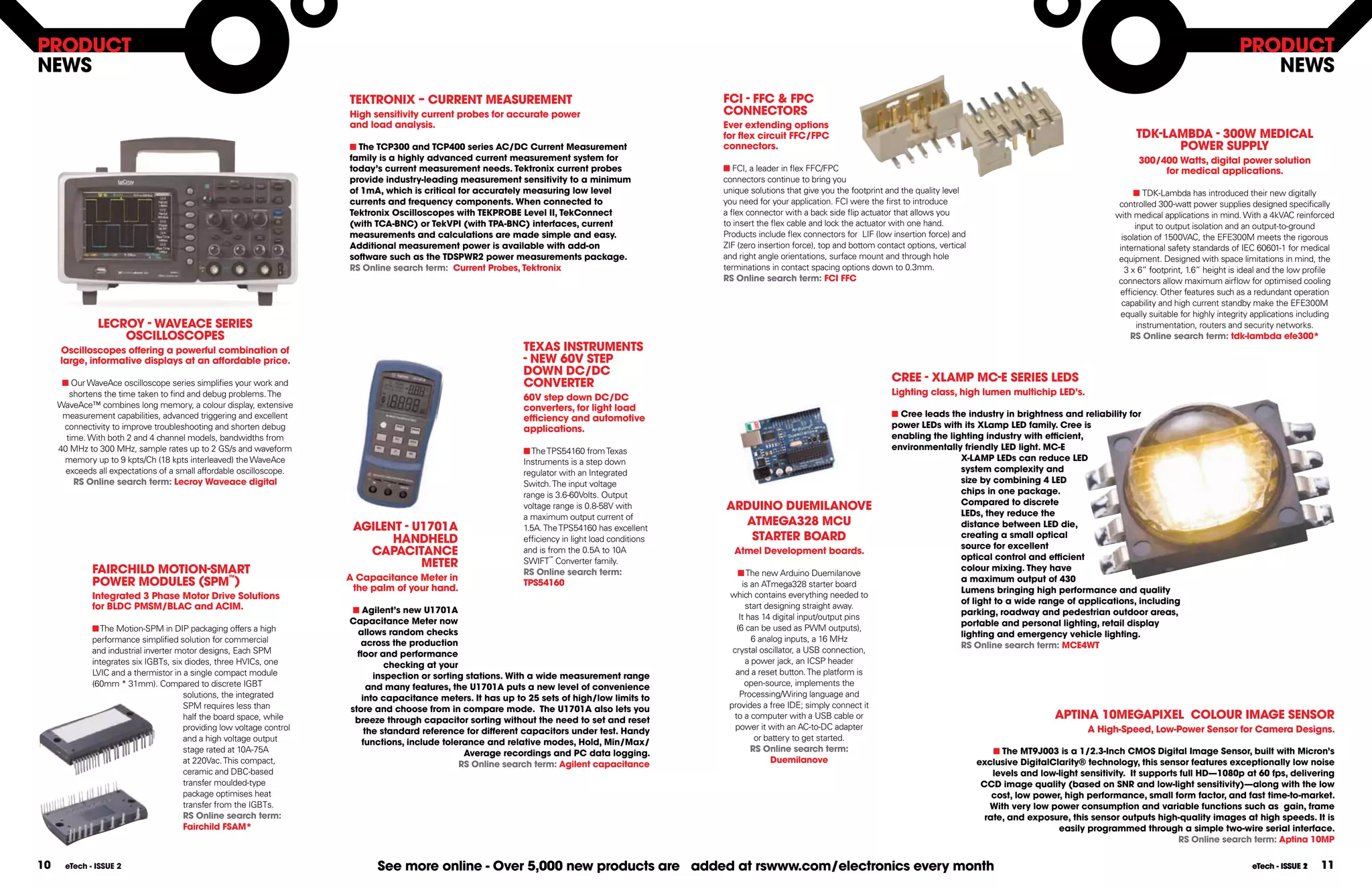 PRODUCT                                                                                                                                                                                                                                                                                        PRODUCT
nEWS                                                                                                                                                                                                                                                                                              nEWS
                                                                       TEKTROnIX  CURREnT MEASUREMEnT                                               FCI - FFC & FPC
                                                                       High sensitivity current probes for accurate power                            COnnECTORS
                                                                       and load analysis.                                                            Ever extending options
                                                                                                                                                     for ﬂex circuit FFC/FPC                                                                                     TDK-lAMBDA - 300W MEDICAl
                                                                       n The TCP300 and TCP400 series AC/DC Current Measurement                      connectors.                                                                                                       POWER SUPPlY
                                                                       family is a highly advanced current measurement system for                                                                                                                                 300/400 Watts, digital power solution
                                                                       today’s current measurement needs. Tektronix current probes                   n FCI, a leader in flex FFC/FPC                                                                                   for medical applications.
                                                                       provide industry-leading measurement sensitivity to a minimum                 connectors continue to bring you
                                                                       of 1mA, which is critical for accurately measuring low level                  unique solutions that give you the footprint and the quality level                                           n TDK-Lambda has introduced their new digitally
                                                                       currents and frequency components. When connected to                          you need for your application. FCI were the first to introduce                                          controlled 300-watt power supplies designed specifically
                                                                       Tektronix Oscilloscopes with TEKPROBE level II, TekConnect                    a flex connector with a back side flip actuator that allows you                                        with medical applications in mind. With a 4kVAC reinforced
                                                                       (with TCA-BnC) or TekVPI (with TPA-BnC) interfaces, current                   to insert the flex cable and lock the actuator with one hand.                                                input to output isolation and an output-to-ground
                                                                       measurements and calculations are made simple and easy.                       Products include flex connectors for LIF (low insertion force) and                                       isolation of 1500VAC, the EFE300M meets the rigorous
                                                                       Additional measurement power is available with add-on                         ZIF (zero insertion force), top and bottom contact options, vertical                                    international safety standards of IEC 60601-1 for medical
                                                                       software such as the TDSPWR2 power measurements package.                      and right angle orientations, surface mount and through hole                                            equipment. Designed with space limitations in mind, the
                                                                       RS Online search term: Current Probes, Tektronix                              terminations in contact spacing options down to 0.3mm.                                                    3 x 6” footprint, 1.6” height is ideal and the low profile
                                                                                                                                                     RS Online search term: FCI FFC                                                                          connectors allow maximum airflow for optimised cooling
                                                                                                                                                                                                                                                             efficiency. Other features such as a redundant operation
                                                                                                                                                                                                                                                              capability and high current standby make the EFE300M
                                                                                                                                                                                                                                                              equally suitable for highly integrity applications including
               lECROY - WAVEACE SERIES                                                                                                                                                                                                                             instrumentation, routers and security networks.
                   OSCIllOSCOPES                                                                                                                                                                                                                                 RS Online search term: tdk-lambda efe300*
     Oscilloscopes offering a powerful combination of                                                          TEXAS InSTRUMEnTS
     large, informative displays at an affordable price.                                                       - nEW 60V STEP
                                                                                                               DOWn DC/DC
      n Our WaveAce oscilloscope series simplifies your work and                                               COnVERTER                                                                            CREE - XlAMP MC-E SERIES lEDS
        shortens the time taken to find and debug problems. The                                                                                                                                     lighting class, high lumen multichip lED’s.
                                                                                                               60V step down DC/DC
     WaveAce™ combines long memory, a colour display, extensive                                                converters, for light load
      measurement capabilities, advanced triggering and excellent                                              efficiency and automotive                                                            n Cree leads the industry in brightness and reliability for
      connectivity to improve troubleshooting and shorten debug                                                applications.                                                                        power lEDs with its Xlamp lED family. Cree is
       time. With both 2 and 4 channel models, bandwidths from                                                                                                                                      enabling the lighting industry with efficient,
     40 MHz to 300 MHz, sample rates up to 2 GS/s and waveform                                                 n The TPS54160 from Texas                                                            environmentally friendly lED light. MC-E
      memory up to 9 kpts/Ch (18 kpts interleaved) the WaveAce                                                 Instruments is a step down                                                                           X-lAMP lEDs can reduce lED
       exceeds all expectations of a small affordable oscilloscope.                                            regulator with an Integrated                                                                         system complexity and
         RS Online search term: lecroy Waveace digital                                                         Switch. The input voltage                                                                            size by combining 4 lED
                                                                                                               range is 3.6-60Volts. Output                                                                         chips in one package.
                                                                                                                                                                                                                    Compared to discrete
                                                                                                               voltage range is 0.8-58V with         ARDUInO DUEMIlAnOVE
                                                                                                               a maximum output current of                                                                          lEDs, they reduce the
                                                                        AGIlEnT - U1701A                       1.5A. The TPS54160 has excellent
                                                                                                                                                       ATMEGA328 MCU                                                distance between lED die,
                                                                              HAnDHElD                         efficiency in light load conditions      STARTER BOARD                                               creating a small optical
                                                                                                                                                                                                                    source for excellent
                                                                          CAPACITAnCE                          and is from the 0.5A to 10A              Atmel Development boards.
                                                                                                                                                                                                                    optical control and efficient
                                                                                   METER
                                                                                                                       ™
                                                                                                               SWIFT Converter family.
              FAIRCHIlD MOTIOn-SMART                                                                           RS Online search term:                    n The new Arduino Duemilanove
                                                                                                                                                                                                                    colour mixing. They have
                                                                       A Capacitance Meter in                                                                                                                       a maximum output of 430
              POWER MODUlES (SPM™)                                      the palm of your hand.
                                                                                                               TPS54160                                    is an ATmega328 starter board
                                                                                                                                                                                                                    lumens bringing high performance and quality
              Integrated 3 Phase Motor Drive Solutions                                                                                                which contains everything needed to
                                                                                                                                                                                                                    of light to a wide range of applications, including
              for BlDC PMSM/BlAC and ACIM.                              n Agilent’s new U1701A                                                               start designing straight away.
                                                                                                                                                                                                                    parking, roadway and pedestrian outdoor areas,
                                                                       Capacitance Meter now                                                              It has 14 digital input/output pins
                                                                                                                                                                                                                    portable and personal lighting, retail display
              n The Motion-SPM in DIP packaging offers a high            allows random checks                                                            (6 can be used as PWM outputs),
                                                                                                                                                                                                                    lighting and emergency vehicle lighting.
              performance simplified solution for commercial              across the production                                                                6 analog inputs, a 16 MHz
                                                                                                                                                                                                                    RS Online search term: MCE4WT
              and industrial inverter motor designs, Each SPM            ﬂoor and performance                                                          crystal oscillator, a USB connection,
              integrates six IGBTs, six diodes, three HVICs, one                checking at your                                                             a power jack, an ICSP header
              LVIC and a thermistor in a single compact module               inspection or sorting stations. With a wide measurement range              and a reset button. The platform is
              (60mm * 31mm). Compared to discrete IGBT                      and many features, the U1701A puts a new level of convenience                   open-source, implements the
                                       solutions, the integrated          into capacitance meters. It has up to 25 sets of high/low limits to             Processing/Wiring language and
                                       SPM requires less than          store and choose from in compare mode. The U1701A also lets you                provides a free IDE; simply connect it
                                       half the board space, while      breeze through capacitor sorting without the need to set and reset              to a computer with a USB cable or                                                     APTInA 10MEGAPIXEl COlOUR IMAGE SEnSOR
                                       providing low voltage control       the standard reference for different capacitors under test. Handy            power it with an AC-to-DC adapter                                                             A High-Speed, low-Power Sensor for Camera Designs.
                                       and a high voltage output          functions, include tolerance and relative modes, Hold, Min/Max/                       or battery to get started.
                                       stage rated at 10A-75A                                     Average recordings and PC data logging.                     RS Online search term:                                            n The MT9J003 is a 1/2.3-Inch CMOS Digital Image Sensor, built with Micron’s
                                       at 220Vac. This compact,                                  RS Online search term: Agilent capacitance                          Duemilanove                                            exclusive DigitalClarity® technology, this sensor features exceptionally low noise
                                       ceramic and DBC-based                                                                                                                                                                    levels and low-light sensitivity. It supports full HD—1080p at 60 fps, delivering
                                       transfer moulded-type                                                                                                                                                                 CCD image quality (based on SnR and low-light sensitivity)—along with the low
                                       package optimises heat                                                                                                                                                                   cost, low power, high performance, small form factor, and fast time-to-market.
                                       transfer from the IGBTs.                                                                                                                                                                With very low power consumption and variable functions such as gain, frame
                                       RS Online search term:                                                                                                                                                                 rate, and exposure, this sensor outputs high-quality images at high speeds. It is
                                       Fairchild FSAM*                                                                                                                                                                                         easily programmed through a simple two-wire serial interface.
                                                                                                                                                                                                                                                                             RS Online search term: Aptina 10MP


10     eTech - ISSUE 2                                                       See more online - Over 5,000 new products are added at rswww.com/electronics every month                                                                                                                             eTech - ISSUE 2
                                                                                                                                                                                                                                                                                                                1     11
 