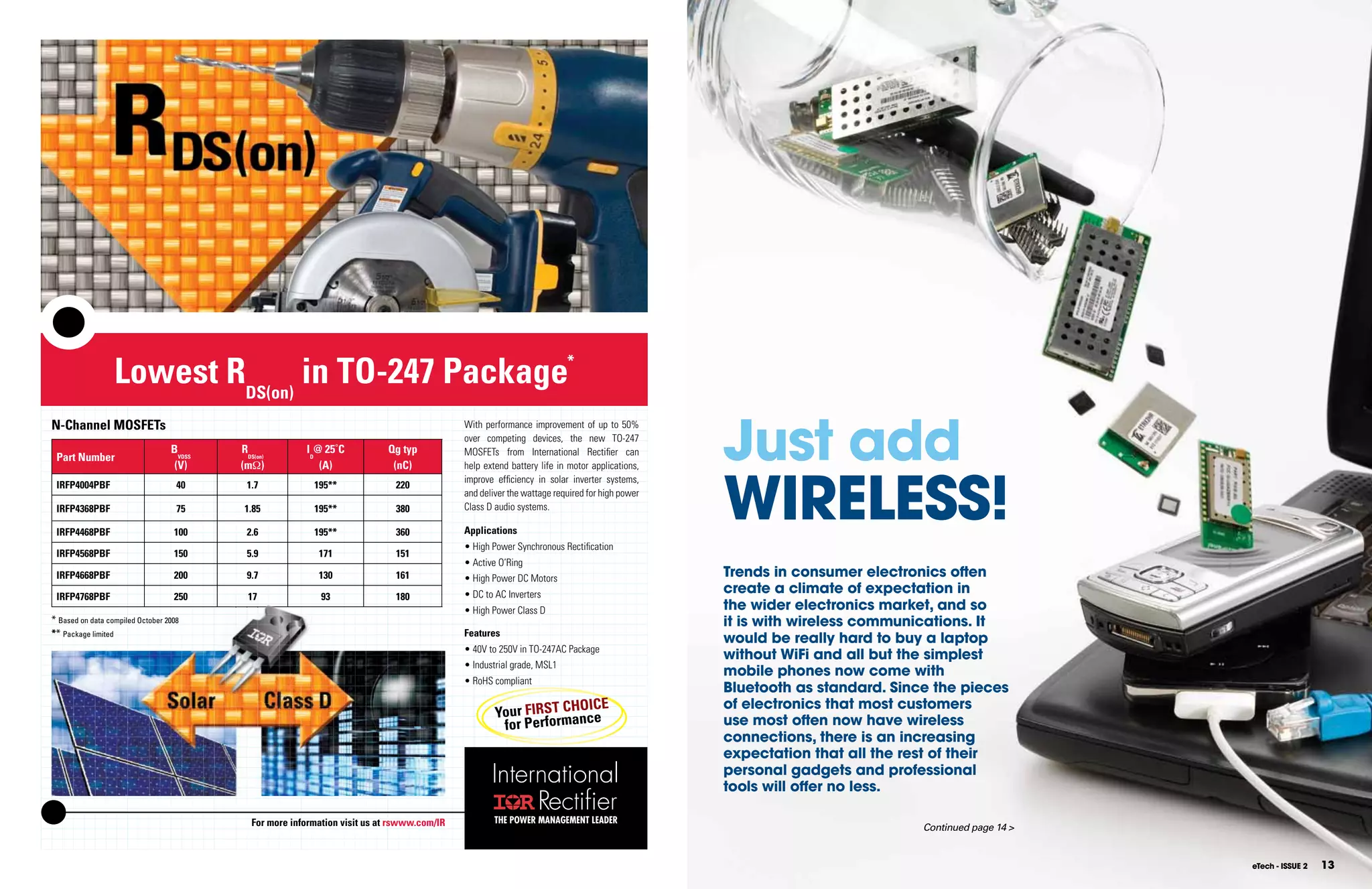 Lowest RDS(on) in TO-247 Package                                                                      *




                                                                                                                                                    Just add
     N-Channel MOSFETs                                                                            With performance improvement of up to 50%
                                                                                                  over competing devices, the new TO-247
                                       BVDSS   RDS(on)        ID@ 25˚C           Qg typ           MOSFETs from International Rectiﬁer can
      Part Number




                                                                                                                                                    WIRElESS!
                                        (V)    (mΩ)              (A)              (nC)            help extend battery life in motor applications,
                                                                                                  improve efﬁciency in solar inverter systems,
      IRFP4004PBF                        40     1.7             195**              220
                                                                                                  and deliver the wattage required for high power
      IRFP4368PBF                        75     1.85            195**              380            Class D audio systems.

      IRFP4468PBF                       100     2.6             195**              360            Applications
                                                                                                  • High Power Synchronous Rectiﬁcation
      IRFP4568PBF                       150     5.9              171               151
                                                                                                  • Active O’Ring
      IRFP4668PBF                       200     9.7              130               161            • High Power DC Motors                            Trends in consumer electronics often
      IRFP4768PBF                       250      17               93               180            • DC to AC Inverters                              create a climate of expectation in
                                                                                                  • High Power Class D                              the wider electronics market, and so
     * Based on data compiled October 2008                                                                                                          it is with wireless communications. It
     ** Package limited                                                                           Features
                                                                                                                                                    would be really hard to buy a laptop
                                                                                                  • 40V to 250V in TO-247AC Package
                                                                                                                                                    without WiFi and all but the simplest
                                                                                                  • Industrial grade, MSL1
                                                                                                                                                    mobile phones now come with
                                                                                                  • RoHS compliant
                                                                                                                                                    Bluetooth as standard. Since the pieces
                                                                                                                         OICE                       of electronics that most customers
                                                                                                          Your FIRST CHnce
                                                                                                           for Perfo rma                            use most often now have wireless
                                                                                                                                                    connections, there is an increasing
                                                                                                                                                    expectation that all the rest of their
                                                                                                                                                    personal gadgets and professional
                                                                                                                                                    tools will offer no less.

                                                  For more information visit us at rswww.com/IR           THE POWER MANAGEMENT LEADER
                                                                                                                                                                               Continued page 14 >


12    TITlE nOVEMBER 2009                                                                                                                                                                            eTech - ISSUE 2   13
 