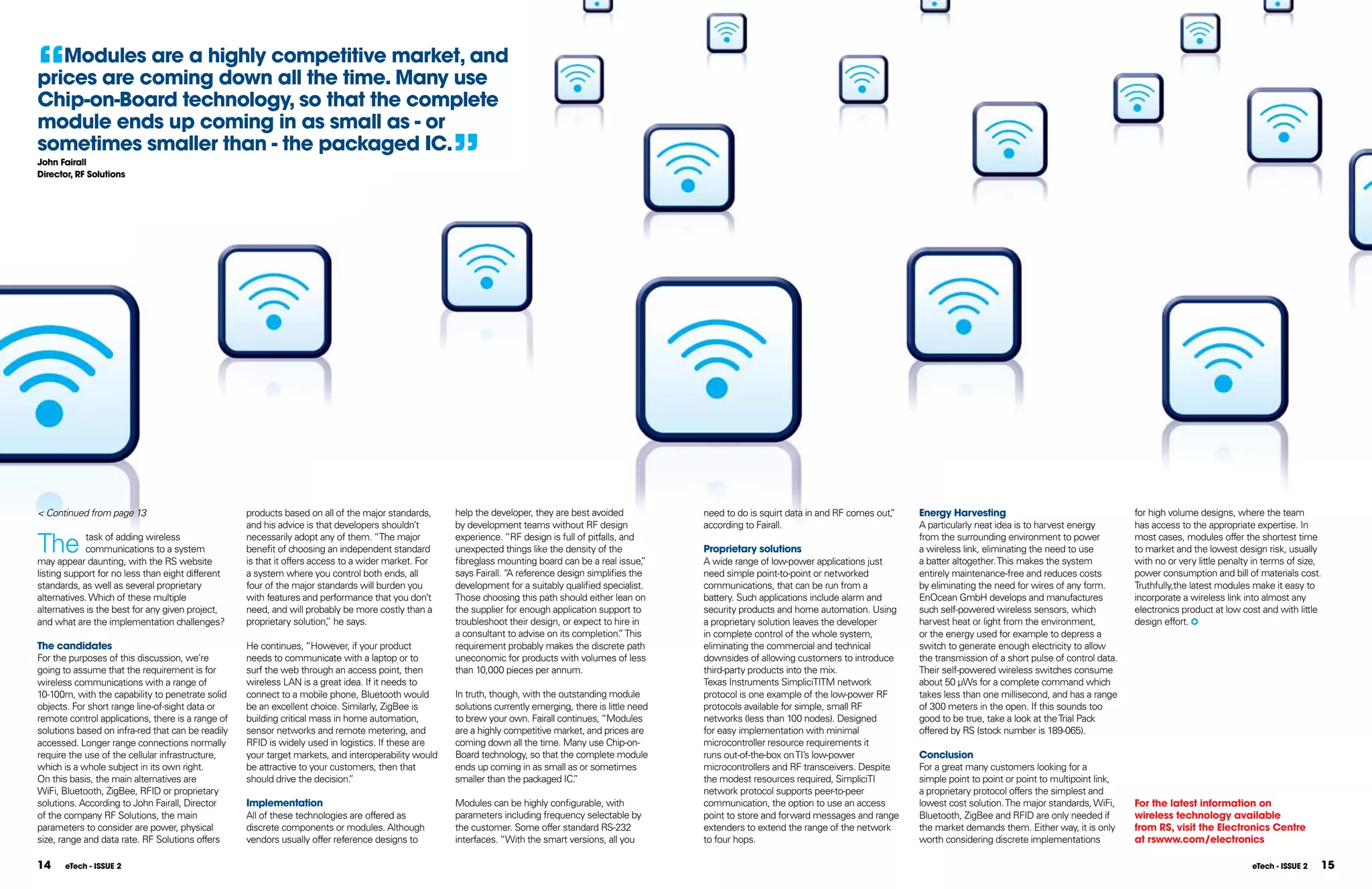 “  Modules are a highly competitive market, and
prices are coming down all the time. Many use
Chip-on-Board technology, so that the complete
module ends up coming in as small as - or
sometimes smaller than - the packaged IC.
John Fairall
Director, RF Solutions
                                                                                                     ”




< Continued from page 13                           products based on all of the major standards,     help the developer, they are best avoided            need to do is squirt data in and RF comes out,
                                                                                                                                                                                                       ”   Energy Harvesting                                    for high volume designs, where the team
                                                   and his advice is that developers shouldn’t       by development teams without RF design               according to Fairall.                            A particularly neat idea is to harvest energy        has access to the appropriate expertise. In

The         task of adding wireless
            communications to a system
may appear daunting, with the RS website
                                                   necessarily adopt any of them. “The major
                                                   benefit of choosing an independent standard
                                                   is that it offers access to a wider market. For
                                                                                                     experience. “RF design is full of pitfalls, and
                                                                                                     unexpected things like the density of the
                                                                                                     fibreglass mounting board can be a real issue,  ”
                                                                                                                                                          Proprietary solutions
                                                                                                                                                          A wide range of low-power applications just
                                                                                                                                                                                                           from the surrounding environment to power
                                                                                                                                                                                                           a wireless link, eliminating the need to use
                                                                                                                                                                                                           a batter altogether. This makes the system
                                                                                                                                                                                                                                                                most cases, modules offer the shortest time
                                                                                                                                                                                                                                                                to market and the lowest design risk, usually
                                                                                                                                                                                                                                                                with no or very little penalty in terms of size,
listing support for no less than eight different   a system where you control both ends, all         says Fairall. “ reference design simplifies the
                                                                                                                    A                                     need simple point-to-point or networked          entirely maintenance-free and reduces costs          power consumption and bill of materials cost.
standards, as well as several proprietary          four of the major standards will burden you       development for a suitably qualified specialist.     communications, that can be run from a           by eliminating the need for wires of any form.       Truthfully,the latest modules make it easy to
alternatives. Which of these multiple              with features and performance that you don’t      Those choosing this path should either lean on       battery. Such applications include alarm and     EnOcean GmbH develops and manufactures               incorporate a wireless link into almost any
alternatives is the best for any given project,    need, and will probably be more costly than a     the supplier for enough application support to       security products and home automation. Using     such self-powered wireless sensors, which            electronics product at low cost and with little
and what are the implementation challenges?        proprietary solution, he says.
                                                                         ”                           troubleshoot their design, or expect to hire in      a proprietary solution leaves the developer      harvest heat or light from the environment,          design effort.
                                                                                                     a consultant to advise on its completion. This
                                                                                                                                                 ”        in complete control of the whole system,         or the energy used for example to depress a
The candidates                                     He continues, “However, if your product           requirement probably makes the discrete path         eliminating the commercial and technical         switch to generate enough electricity to allow
For the purposes of this discussion, we’re         needs to communicate with a laptop or to          uneconomic for products with volumes of less         downsides of allowing customers to introduce     the transmission of a short pulse of control data.
going to assume that the requirement is for        surf the web through an access point, then        than 10,000 pieces per annum.                        third-party products into the mix.               Their self-powered wireless switches consume
wireless communications with a range of            wireless LAN is a great idea. If it needs to                                                           Texas Instruments SimpliciTITM network           about 50 µWs for a complete command which
10-100m, with the capability to penetrate solid    connect to a mobile phone, Bluetooth would        In truth, though, with the outstanding module        protocol is one example of the low-power RF      takes less than one millisecond, and has a range
objects. For short range line-of-sight data or     be an excellent choice. Similarly, ZigBee is      solutions currently emerging, there is little need   protocols available for simple, small RF         of 300 meters in the open. If this sounds too
remote control applications, there is a range of   building critical mass in home automation,        to brew your own. Fairall continues, “Modules        networks (less than 100 nodes). Designed         good to be true, take a look at the Trial Pack
solutions based on infra-red that can be readily   sensor networks and remote metering, and          are a highly competitive market, and prices are      for easy implementation with minimal             offered by RS (stock number is 189-065).
accessed. Longer range connections normally        RFID is widely used in logistics. If these are    coming down all the time. Many use Chip-on-          microcontroller resource requirements it
require the use of the cellular infrastructure,    your target markets, and interoperability would   Board technology, so that the complete module        runs out-of-the-box on TI’s low-power            Conclusion
which is a whole subject in its own right.         be attractive to your customers, then that        ends up coming in as small as or sometimes           microcontrollers and RF transceivers. Despite    For a great many customers looking for a
On this basis, the main alternatives are           should drive the decision. ”                      smaller than the packaged IC. ”                      the modest resources required, SimpliciTI        simple point to point or point to multipoint link,
WiFi, Bluetooth, ZigBee, RFID or proprietary                                                                                                              network protocol supports peer-to-peer           a proprietary protocol offers the simplest and
solutions. According to John Fairall, Director     Implementation                                    Modules can be highly configurable, with             communication, the option to use an access       lowest cost solution. The major standards, WiFi,     For the latest information on
of the company RF Solutions, the main              All of these technologies are offered as          parameters including frequency selectable by         point to store and forward messages and range    Bluetooth, ZigBee and RFID are only needed if        wireless technology available
parameters to consider are power, physical         discrete components or modules. Although          the customer. Some offer standard RS-232             extenders to extend the range of the network     the market demands them. Either way, it is only      from RS, visit the Electronics Centre
size, range and data rate. RF Solutions offers     vendors usually offer reference designs to        interfaces. “With the smart versions, all you        to four hops.                                    worth considering discrete implementations           at rswww.com/electronics

14     eTech - ISSUE 2                                                                                                                                                                                                                                                                        eTech - ISSUE 2   15
 