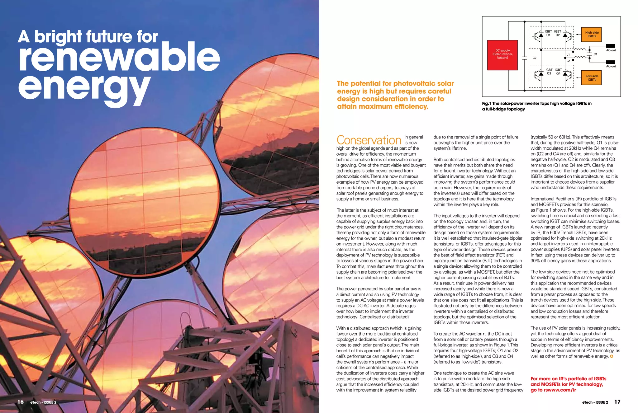 A bright future for
                                                                                                                                         IGBT IGBT




renewable
                                                                                                                                                               High-side
                                                                                                                                          Q1   Q2               IGBTs



                                                                                                              DC supply                                                    AC-out
                                                                                                            (Solar Inverter,                         L1              C1
                                                                                                               battery)           C2




energy
                                                                                                                                                     L2
                                                                                                                                                                           AC-out
                                                                                                                                         IGBT IGBT
                                                                                                                                          Q3   Q4
                                                                                                                                                                Low-side
                                                                                                                                                                 IGBTs
                       The potential for photovoltaic solar
                       energy is high but requires careful
                       design consideration in order to
                                                                                                      Fig.1 The solar-power inverter taps high voltage IGBTs in
                       attain maximum efficiency.                                                     a full-bridge topology




                       Conservation                         in general
                                                            is now
                       high on the global agenda and as part of the
                                                                          due to the removal of a single point of failure
                                                                          outweighs the higher unit price over the
                                                                          system’s lifetime.
                                                                                                                                 (typically 50 or 60Hz). This effectively means
                                                                                                                                 that, during the positive half-cycle, Q1 is pulse-
                                                                                                                                 width modulated at 20kHz while Q4 remains
                       overall drive for efficiency, the momentum                                                                on (Q2 and Q4 are off) and, similarly for the
                       behind alternative forms of renewable energy       Both centralised and distributed topologies            negative half-cycle, Q2 is modulated and Q3
                       is growing. One of the most viable and buoyant     have their merits but both share the need              remains on (Q1 and Q4 are off). Clearly, the
                       technologies is solar power derived from           for efficient inverter technology. Without an          characteristics of the high-side and low-side
                       photovoltaic cells. There are now numerous         efficient inverter, any gains made through             IGBTs differ based on this architecture, so it is
                       examples of how PV energy can be employed;         improving the system’s performance could               important to choose devices from a supplier
                       from portable phone chargers, to arrays of         be in vain. However, the requirements of               who understands these requirements.
                       solar roof panels generating enough energy to      the inverter(s) used will differ based on the
                       supply a home or small business.                   topology and it is here that the technology            International Rectifier’s (IR) portfolio of IGBTs
                                                                          within the inverter plays a key role.                  and MOSFETs provides for this scenario,
                        The latter is the subject of much interest at                                                            as Figure 1 shows. For the high-side IGBTs,
                       the moment, as efficient installations are         The input voltages to the inverter will depend         switching time is crucial and so selecting a fast
                       capable of supplying surplus energy back into      on the topology chosen and, in turn, the               switching IGBT can minimise switching losses.
                       the power grid under the right circumstances,      efficiency of the inverter will depend on its          A new range of IGBTs launched recently
                       thereby providing not only a form of renewable     design based on those system requirements.             by IR, the 600V Trench IGBTs, have been
                       energy for the owner, but also a modest return     It is well established that insulated-gate bipolar     optimised for high-side switching at 20kHz
                       on investment. However, along with much            transistors, or IGBTs, offer advantages for this       and target inverters used in uninterruptable
                       interest there is also much debate, as the         type of inverter design. These devices present         power supplies (UPS) and solar panel inverters.
                       deployment of PV technology is susceptible         the best of field effect transistor (FET) and          In fact, using these devices can deliver up to
                       to losses at various stages in the power chain.    bipolar junction transistor (BJT) technologies in      30% efficiency gains in these applications.
                       To combat this, manufacturers throughout the       a single device; allowing them to be controlled
                       supply chain are becoming polarised over the       by a voltage, as with a MOSFET, but offer the          The low-side devices need not be optimised
                       best system architecture to implement.             higher current-passing capabilities of BJTs.           for switching speed in the same way and in
                                                                          As a result, their use in power delivery has           this application the recommended devices
                       The power generated by solar panel arrays is       increased rapidly and while there is now a             would be standard speed IGBTs, constructed
                       a direct current and so using PV technology        wide range of IGBTs to choose from, it is clear        from a planar process as opposed to the
                       to supply an AC voltage at mains power levels      that one size does not fit all applications. This is   trench devices used for the high-side. These
                       requires a DC-AC inverter. A debate rages          illustrated not only by the differences between        devices have been optimised for low speeds
                       over how best to implement the inverter            inverters within a centralised or distributed          and low conduction losses and therefore
                       technology: Centralised or distributed?            topology, but the optimised selection of the           represent the most efficient solution.
                                                                          IGBTs within those inverters.
                       With a distributed approach (which is gaining                                                             The use of PV solar panels is increasing rapidly,
                       favour over the more traditional centralised       To create the AC waveform, the DC input                yet the technology offers a great deal of
                       topology) a dedicated inverter is positioned       from a solar cell or battery passes through a          scope in terms of efficiency improvements.
                       close to each solar panel’s output. The main       full-bridge inverter, as shown in Figure 1. This       Developing more efficient inverters is a critical
                       benefit of this approach is that no individual     requires four high-voltage IGBTs; Q1 and Q2            stage in the advancement of PV technology, as
                       cell’s performance can negatively impact           (referred to as ‘high-side’), and Q3 and Q4            well as other forms of renewable energy.
                       the overall system’s performance – a major         (referred to as ‘low-side’) transistors.
                       criticism of the centralised approach. While
                       the duplication of inverters does carry a higher   One technique to create the AC sine wave
                       cost, advocates of the distributed approach        is to pulse-width modulate the high-side               For more on IR’s portfolio of IGBTs
                       argue that the increased efficiency coupled        transistors, at 20kHz, and commutate the low-          and MOSFETs for PV technology,
                       with the improvement in system reliability         side IGBTs at the desired power grid frequency         go to rswww.com/ir

16   eTech - ISSUE 2                                                                                                                                          eTech - ISSUE 2   17
 