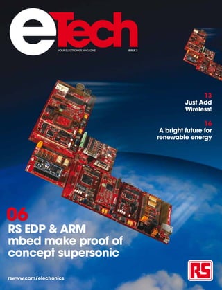 e                 YOUR ELECTRONICS MAGAZINE   ISSUE 2




                                                                        13
                                                                  Just Add
                                                                  Wireless!

                                                                         16
                                                         A bright future for
                                                        renewable energy




06
RS EDP & ARM
mbed make proof of
concept supersonic

rswww.com/electronics
 