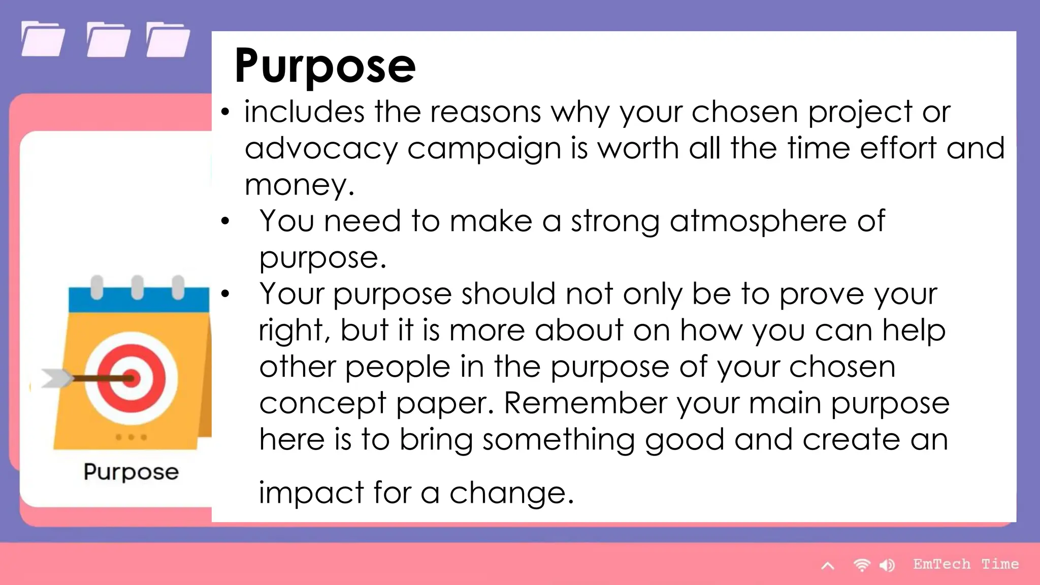 Table
Category 1 Category 2 Category 3 Category 4
Item 1 4.5 2.3 1.7 5
Item 2 3.2 5.1 4.4 3
Item 3 2.1 1.7 2.5 2.8
Item 4 4.5 2.2 1.7 7
9/3/20XX Presentation Title 10
Purpose
• includes the reasons why your chosen project or
advocacy campaign is worth all the time effort and
money.
• You need to make a strong atmosphere of
purpose.
• Your purpose should not only be to prove your
right, but it is more about on how you can help
other people in the purpose of your chosen
concept paper. Remember your main purpose
here is to bring something good and create an
impact for a change.
 