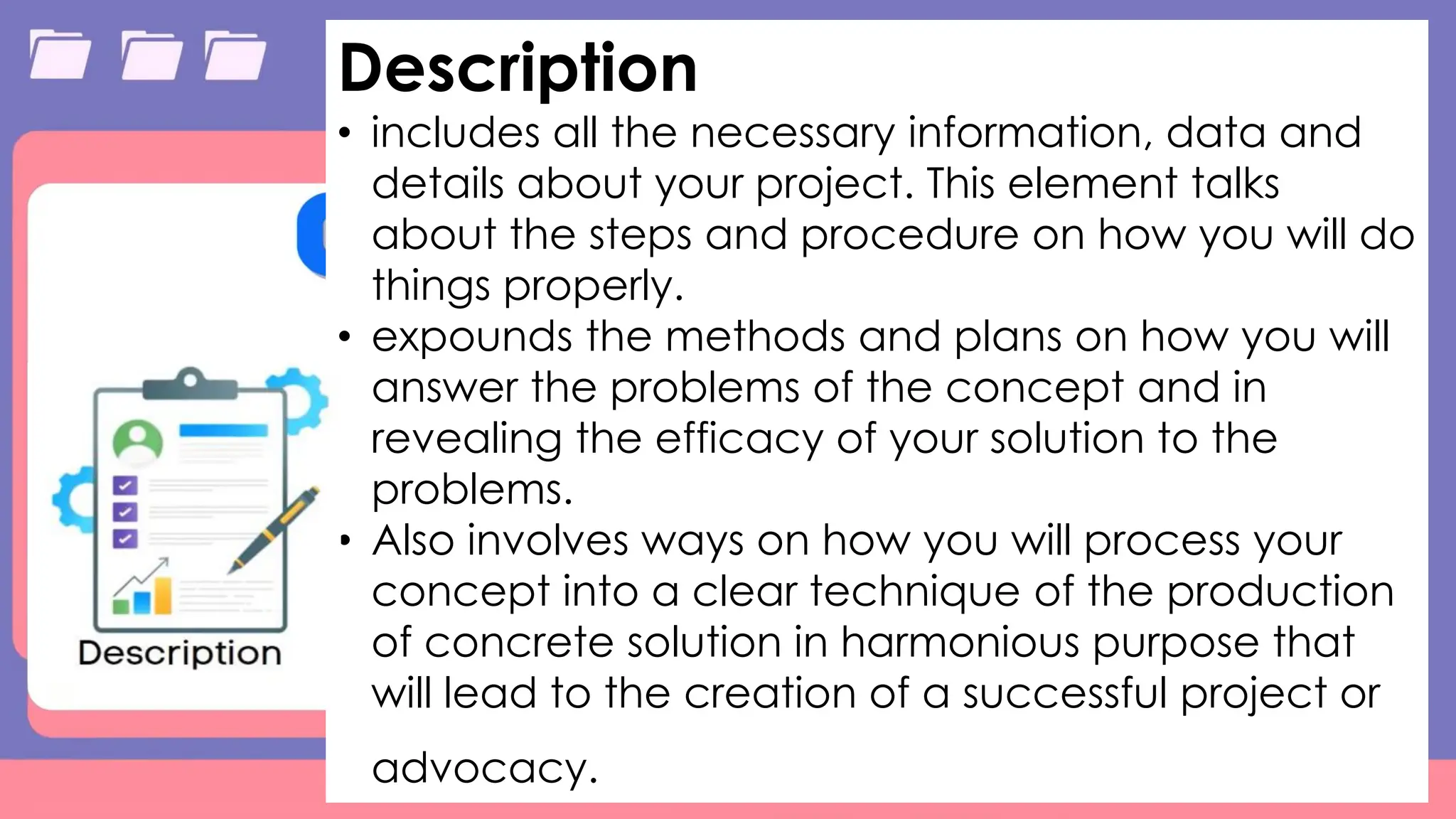 Table
Category 1 Category 2 Category 3 Category 4
Item 1 4.5 2.3 1.7 5
Item 2 3.2 5.1 4.4 3
Item 3 2.1 1.7 2.5 2.8
Item 4 4.5 2.2 1.7 7
9/3/20XX Presentation Title 11
Description
• includes all the necessary information, data and
details about your project. This element talks
about the steps and procedure on how you will do
things properly.
• expounds the methods and plans on how you will
answer the problems of the concept and in
revealing the efficacy of your solution to the
problems.
• Also involves ways on how you will process your
concept into a clear technique of the production
of concrete solution in harmonious purpose that
will lead to the creation of a successful project or
advocacy.
 