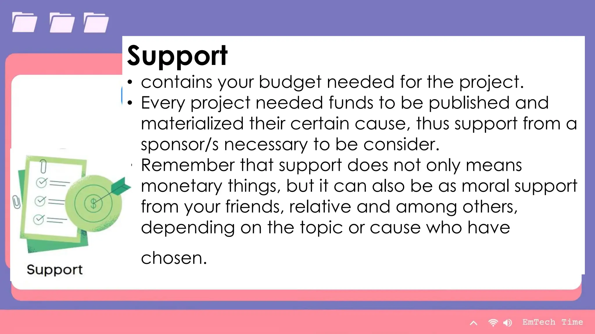 Table
Category 1 Category 2 Category 3 Category 4
Item 1 4.5 2.3 1.7 5
Item 2 3.2 5.1 4.4 3
Item 3 2.1 1.7 2.5 2.8
Item 4 4.5 2.2 1.7 7
9/3/20XX Presentation Title 12
Support
• contains your budget needed for the project.
• Every project needed funds to be published and
materialized their certain cause, thus support from a
sponsor/s necessary to be consider.
• Remember that support does not only means
monetary things, but it can also be as moral support
from your friends, relative and among others,
depending on the topic or cause who have
chosen.
 