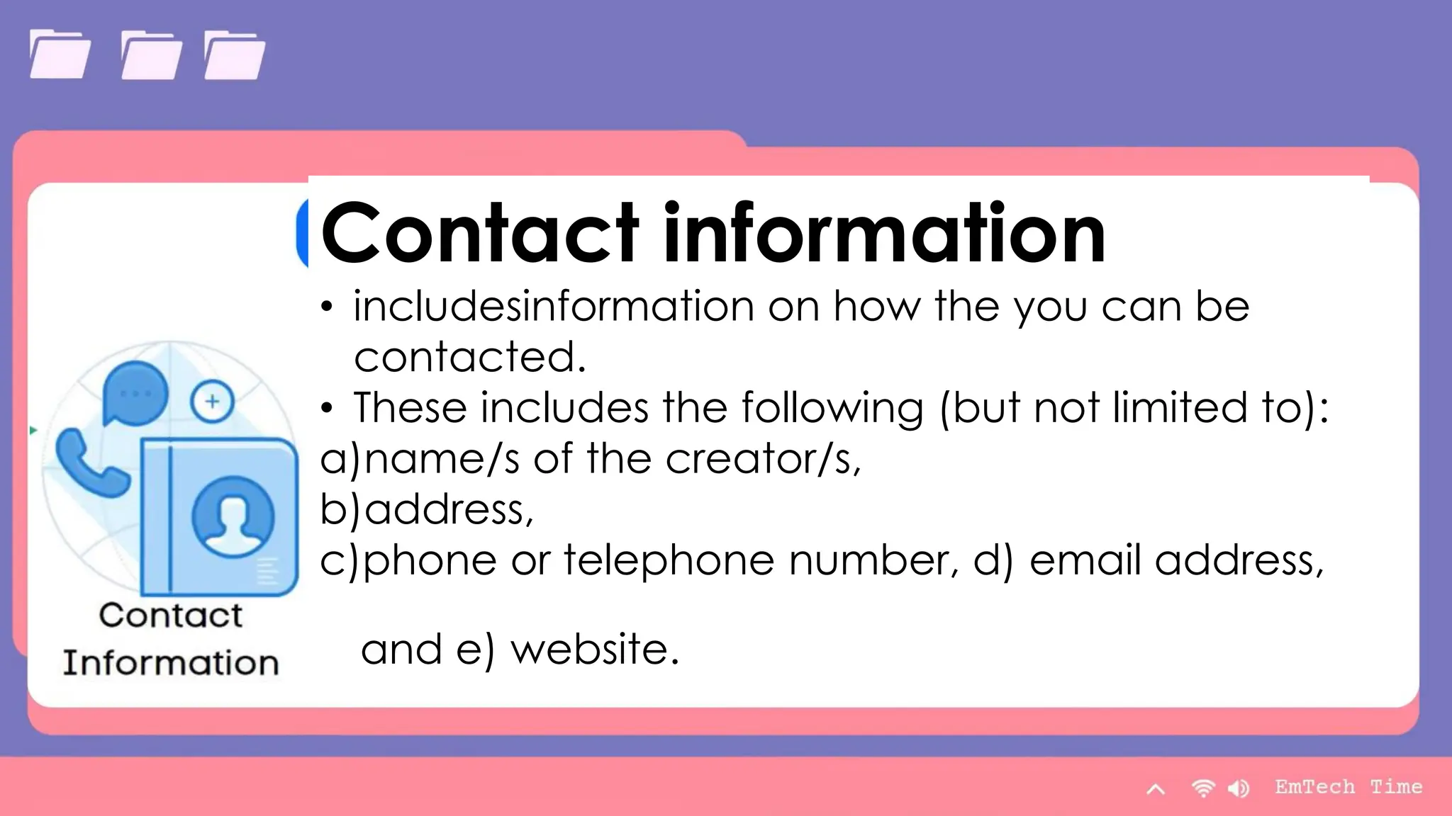 Table
Category 1 Category 2 Category 3 Category 4
Item 1 4.5 2.3 1.7 5
Item 2 3.2 5.1 4.4 3
Item 3 2.1 1.7 2.5 2.8
Item 4 4.5 2.2 1.7 7
9/3/20XX Presentation Title 13
Contact information
• includesinformation on how the you can be
contacted.
• These includes the following (but not limited to):
a)name/s of the creator/s,
b)address,
c)phone or telephone number, d) email address,
and e) website.
 