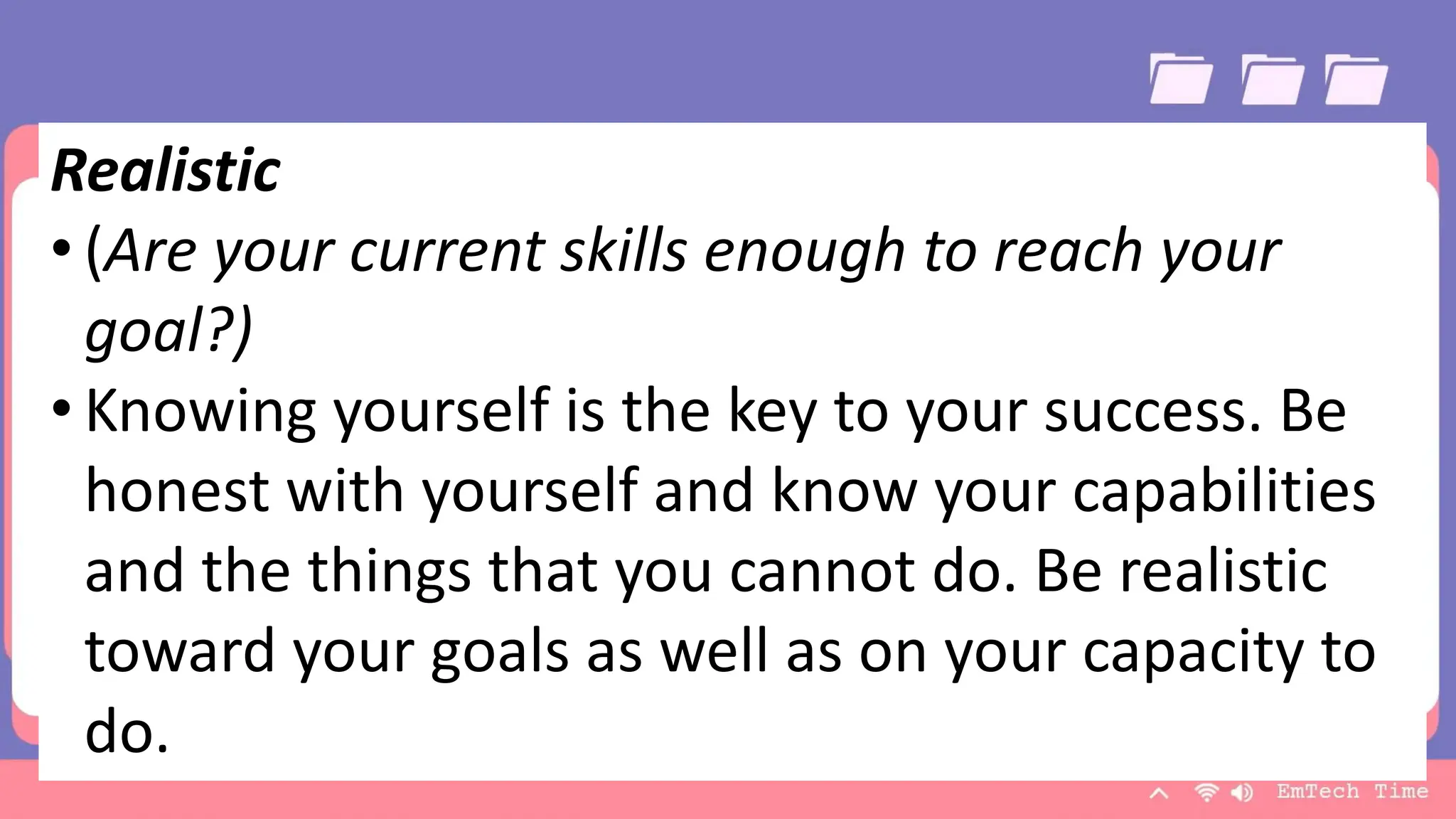 Team
Name Name Name Name Name
Title Title Title Title Title
9/3/20XX Presentation Title 20
Realistic
• (Are your current skills enough to reach your
goal?)
• Knowing yourself is the key to your success. Be
honest with yourself and know your capabilities
and the things that you cannot do. Be realistic
toward your goals as well as on your capacity to
do.
 