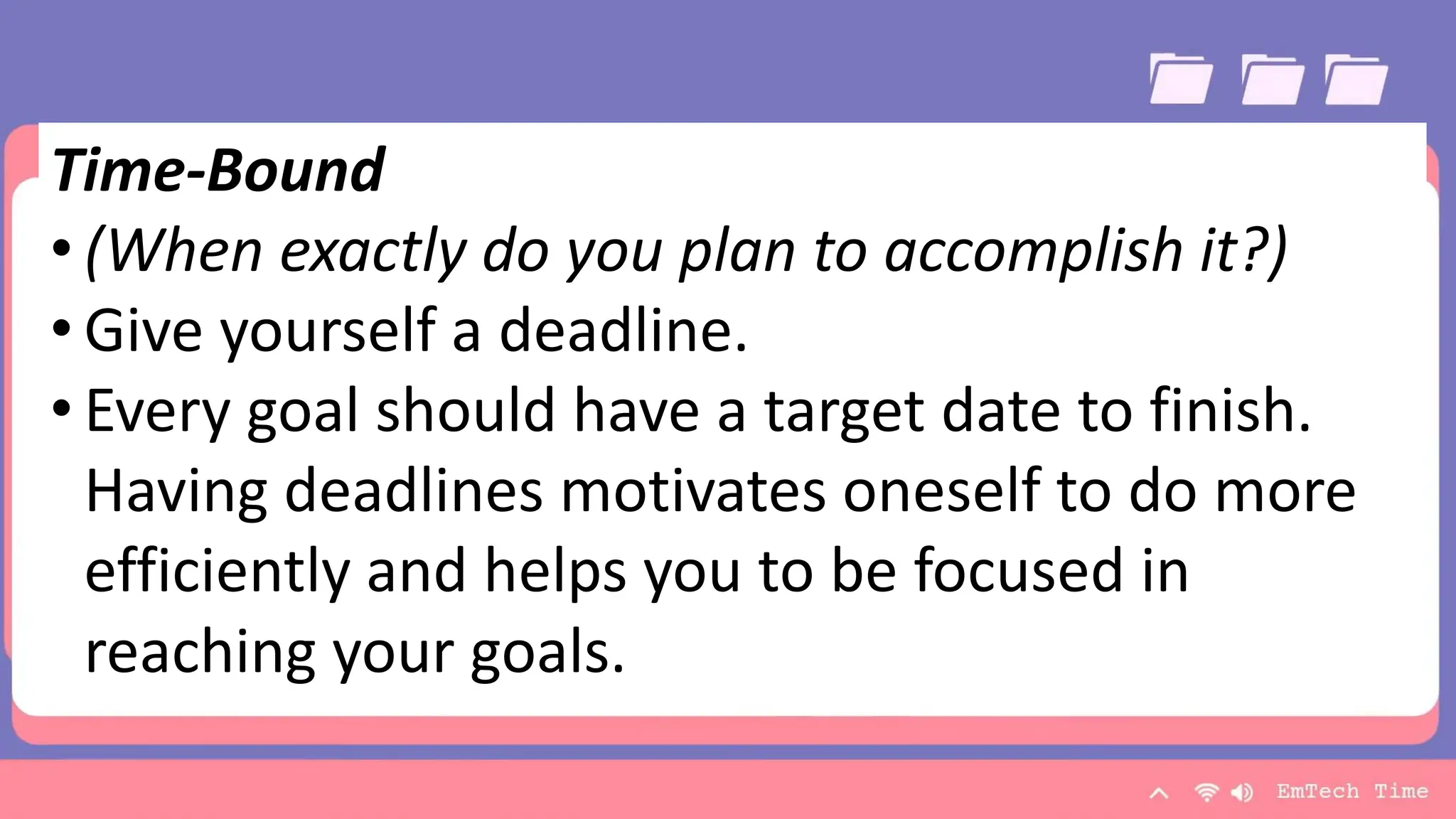 Team
Name Name Name Name Name
Title Title Title Title Title
9/3/20XX Presentation Title 21
Time-Bound
• (When exactly do you plan to accomplish it?)
• Give yourself a deadline.
• Every goal should have a target date to finish.
Having deadlines motivates oneself to do more
efficiently and helps you to be focused in
reaching your goals.
 